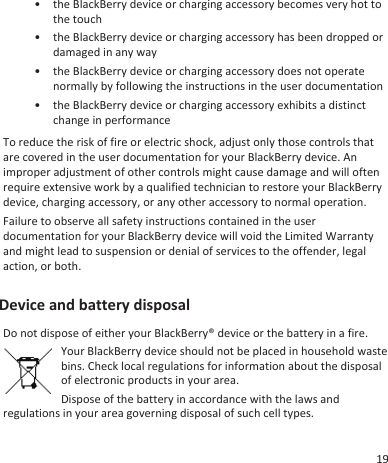• the BlackBerry device or charging accessory becomes very hot tothe touch•the BlackBerry device or charging accessory has been dropped ordamaged in any way• the BlackBerry device or charging accessory does not operatenormally by following the instructions in the user documentation• the BlackBerry device or charging accessory exhibits a distinctchange in performanceTo reduce the risk of fire or electric shock, adjust only those controls thatare covered in the user documentation for your BlackBerry device. Animproper adjustment of other controls might cause damage and will oftenrequire extensive work by a qualified technician to restore your BlackBerrydevice, charging accessory, or any other accessory to normal operation.Failure to observe all safety instructions contained in the userdocumentation for your BlackBerry device will void the Limited Warrantyand might lead to suspension or denial of services to the offender, legalaction, or both.Device and battery disposalDo not dispose of either your BlackBerry® device or the battery in a fire.Your BlackBerry device should not be placed in household wastebins. Check local regulations for information about the disposalof electronic products in your area.Dispose of the battery in accordance with the laws andregulations in your area governing disposal of such cell types.19