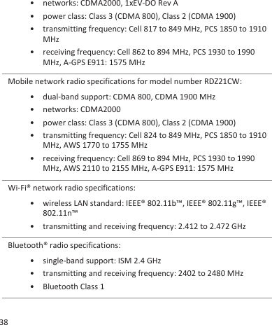 • networks: CDMA2000, 1xEV-DO Rev A•power class: Class 3 (CDMA 800), Class 2 (CDMA 1900)• transmitting frequency: Cell 817 to 849 MHz, PCS 1850 to 1910MHz• receiving frequency: Cell 862 to 894 MHz, PCS 1930 to 1990MHz, A-GPS E911: 1575 MHzMobile network radio specifications for model number RDZ21CW:• dual-band support: CDMA 800, CDMA 1900 MHz• networks: CDMA2000• power class: Class 3 (CDMA 800), Class 2 (CDMA 1900)• transmitting frequency: Cell 824 to 849 MHz, PCS 1850 to 1910MHz, AWS 1770 to 1755 MHz• receiving frequency: Cell 869 to 894 MHz, PCS 1930 to 1990MHz, AWS 2110 to 2155 MHz, A-GPS E911: 1575 MHzWi-Fi® network radio specifications:• wireless LAN standard: IEEE® 802.11b™, IEEE® 802.11g™, IEEE®802.11n™• transmitting and receiving frequency: 2.412 to 2.472 GHzBluetooth® radio specifications:• single-band support: ISM 2.4 GHz• transmitting and receiving frequency: 2402 to 2480 MHz• Bluetooth Class 138