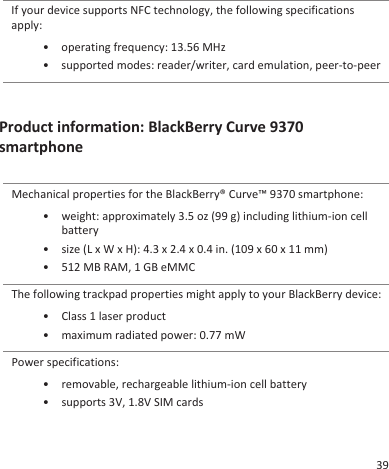 If your device supports NFC technology, the following specificationsapply:•operating frequency: 13.56 MHz• supported modes: reader/writer, card emulation, peer-to-peerProduct information: BlackBerry Curve 9370smartphoneMechanical properties for the BlackBerry® Curve™ 9370 smartphone:•weight: approximately 3.5 oz (99 g) including lithium-ion cellbattery• size (L x W x H): 4.3 x 2.4 x 0.4 in. (109 x 60 x 11 mm)• 512 MB RAM, 1 GB eMMCThe following trackpad properties might apply to your BlackBerry device:• Class 1 laser product• maximum radiated power: 0.77 mWPower specifications:• removable, rechargeable lithium-ion cell battery• supports 3V, 1.8V SIM cards39