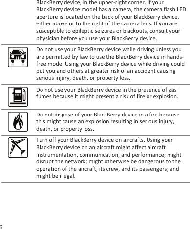 BlackBerry device, in the upper-right corner. If yourBlackBerry device model has a camera, the camera flash LEDaperture is located on the back of your BlackBerry device,either above or to the right of the camera lens. If you aresusceptible to epileptic seizures or blackouts, consult yourphysician before you use your BlackBerry device.Do not use your BlackBerry device while driving unless youare permitted by law to use the BlackBerry device in hands-free mode. Using your BlackBerry device while driving couldput you and others at greater risk of an accident causingserious injury, death, or property loss.Do not use your BlackBerry device in the presence of gasfumes because it might present a risk of fire or explosion.Do not dispose of your BlackBerry device in a fire becausethis might cause an explosion resulting in serious injury,death, or property loss.Turn off your BlackBerry device on aircrafts. Using yourBlackBerry device on an aircraft might affect aircraftinstrumentation, communication, and performance; mightdisrupt the network; might otherwise be dangerous to theoperation of the aircraft, its crew, and its passengers; andmight be illegal.6
