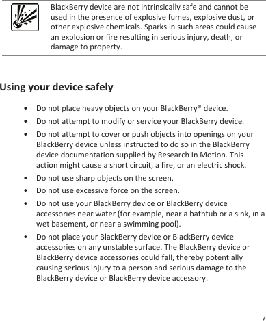 BlackBerry device are not intrinsically safe and cannot beused in the presence of explosive fumes, explosive dust, orother explosive chemicals. Sparks in such areas could causean explosion or fire resulting in serious injury, death, ordamage to property.Using your device safely• Do not place heavy objects on your BlackBerry® device.• Do not attempt to modify or service your BlackBerry device.• Do not attempt to cover or push objects into openings on yourBlackBerry device unless instructed to do so in the BlackBerrydevice documentation supplied by Research In Motion. Thisaction might cause a short circuit, a fire, or an electric shock.• Do not use sharp objects on the screen.• Do not use excessive force on the screen.• Do not use your BlackBerry device or BlackBerry deviceaccessories near water (for example, near a bathtub or a sink, in awet basement, or near a swimming pool).• Do not place your BlackBerry device or BlackBerry deviceaccessories on any unstable surface. The BlackBerry device orBlackBerry device accessories could fall, thereby potentiallycausing serious injury to a person and serious damage to theBlackBerry device or BlackBerry device accessory.7