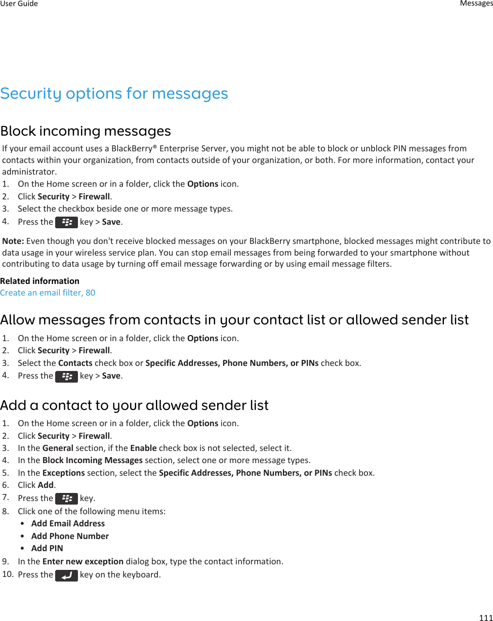 Security options for messagesBlock incoming messagesIf your email account uses a BlackBerry® Enterprise Server, you might not be able to block or unblock PIN messages fromcontacts within your organization, from contacts outside of your organization, or both. For more information, contact youradministrator.1. On the Home screen or in a folder, click the Options icon.2. Click Security &gt; Firewall.3. Select the checkbox beside one or more message types.4. Press the   key &gt; Save.Note: Even though you don&apos;t receive blocked messages on your BlackBerry smartphone, blocked messages might contribute todata usage in your wireless service plan. You can stop email messages from being forwarded to your smartphone withoutcontributing to data usage by turning off email message forwarding or by using email message filters.Related informationCreate an email filter, 80Allow messages from contacts in your contact list or allowed sender list1. On the Home screen or in a folder, click the Options icon.2. Click Security &gt; Firewall.3. Select the Contacts check box or Specific Addresses, Phone Numbers, or PINs check box.4. Press the   key &gt; Save.Add a contact to your allowed sender list1. On the Home screen or in a folder, click the Options icon.2. Click Security &gt; Firewall.3. In the General section, if the Enable check box is not selected, select it.4. In the Block Incoming Messages section, select one or more message types.5. In the Exceptions section, select the Specific Addresses, Phone Numbers, or PINs check box.6. Click Add.7. Press the   key.8. Click one of the following menu items:•Add Email Address•Add Phone Number•Add PIN9. In the Enter new exception dialog box, type the contact information.10. Press the   key on the keyboard.User Guide Messages111