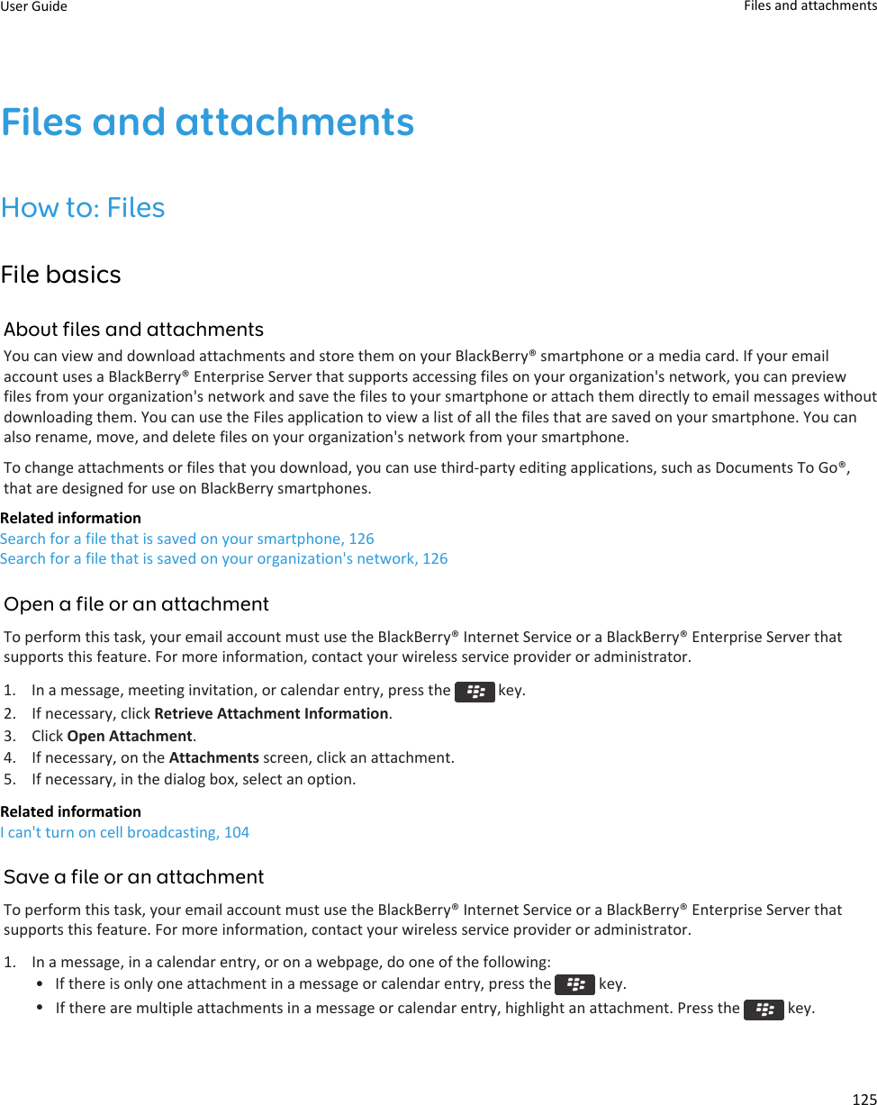 Files and attachmentsHow to: FilesFile basicsAbout files and attachmentsYou can view and download attachments and store them on your BlackBerry® smartphone or a media card. If your emailaccount uses a BlackBerry® Enterprise Server that supports accessing files on your organization&apos;s network, you can previewfiles from your organization&apos;s network and save the files to your smartphone or attach them directly to email messages withoutdownloading them. You can use the Files application to view a list of all the files that are saved on your smartphone. You canalso rename, move, and delete files on your organization&apos;s network from your smartphone.To change attachments or files that you download, you can use third-party editing applications, such as Documents To Go®,that are designed for use on BlackBerry smartphones.Related informationSearch for a file that is saved on your smartphone, 126Search for a file that is saved on your organization&apos;s network, 126Open a file or an attachmentTo perform this task, your email account must use the BlackBerry® Internet Service or a BlackBerry® Enterprise Server thatsupports this feature. For more information, contact your wireless service provider or administrator.1.  In a message, meeting invitation, or calendar entry, press the   key.2. If necessary, click Retrieve Attachment Information.3. Click Open Attachment.4. If necessary, on the Attachments screen, click an attachment.5. If necessary, in the dialog box, select an option.Related informationI can&apos;t turn on cell broadcasting, 104Save a file or an attachmentTo perform this task, your email account must use the BlackBerry® Internet Service or a BlackBerry® Enterprise Server thatsupports this feature. For more information, contact your wireless service provider or administrator.1. In a message, in a calendar entry, or on a webpage, do one of the following:• If there is only one attachment in a message or calendar entry, press the   key.•If there are multiple attachments in a message or calendar entry, highlight an attachment. Press the   key.User Guide Files and attachments125
