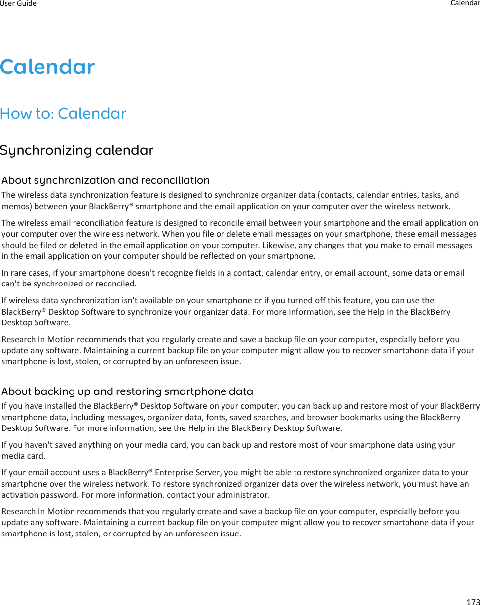 CalendarHow to: CalendarSynchronizing calendarAbout synchronization and reconciliationThe wireless data synchronization feature is designed to synchronize organizer data (contacts, calendar entries, tasks, andmemos) between your BlackBerry® smartphone and the email application on your computer over the wireless network.The wireless email reconciliation feature is designed to reconcile email between your smartphone and the email application onyour computer over the wireless network. When you file or delete email messages on your smartphone, these email messagesshould be filed or deleted in the email application on your computer. Likewise, any changes that you make to email messagesin the email application on your computer should be reflected on your smartphone.In rare cases, if your smartphone doesn&apos;t recognize fields in a contact, calendar entry, or email account, some data or emailcan&apos;t be synchronized or reconciled.If wireless data synchronization isn&apos;t available on your smartphone or if you turned off this feature, you can use theBlackBerry® Desktop Software to synchronize your organizer data. For more information, see the Help in the BlackBerryDesktop Software.Research In Motion recommends that you regularly create and save a backup file on your computer, especially before youupdate any software. Maintaining a current backup file on your computer might allow you to recover smartphone data if yoursmartphone is lost, stolen, or corrupted by an unforeseen issue.About backing up and restoring smartphone dataIf you have installed the BlackBerry® Desktop Software on your computer, you can back up and restore most of your BlackBerrysmartphone data, including messages, organizer data, fonts, saved searches, and browser bookmarks using the BlackBerryDesktop Software. For more information, see the Help in the BlackBerry Desktop Software.If you haven&apos;t saved anything on your media card, you can back up and restore most of your smartphone data using yourmedia card.If your email account uses a BlackBerry® Enterprise Server, you might be able to restore synchronized organizer data to yoursmartphone over the wireless network. To restore synchronized organizer data over the wireless network, you must have anactivation password. For more information, contact your administrator.Research In Motion recommends that you regularly create and save a backup file on your computer, especially before youupdate any software. Maintaining a current backup file on your computer might allow you to recover smartphone data if yoursmartphone is lost, stolen, or corrupted by an unforeseen issue.User Guide Calendar173