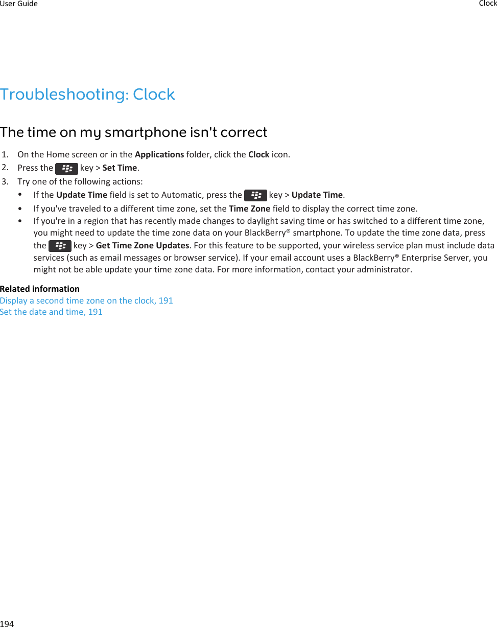 Troubleshooting: ClockThe time on my smartphone isn&apos;t correct1. On the Home screen or in the Applications folder, click the Clock icon.2. Press the   key &gt; Set Time.3. Try one of the following actions:•If the Update Time field is set to Automatic, press the   key &gt; Update Time.• If you&apos;ve traveled to a different time zone, set the Time Zone field to display the correct time zone.• If you&apos;re in a region that has recently made changes to daylight saving time or has switched to a different time zone,you might need to update the time zone data on your BlackBerry® smartphone. To update the time zone data, pressthe   key &gt; Get Time Zone Updates. For this feature to be supported, your wireless service plan must include dataservices (such as email messages or browser service). If your email account uses a BlackBerry® Enterprise Server, youmight not be able update your time zone data. For more information, contact your administrator.Related informationDisplay a second time zone on the clock, 191Set the date and time, 191User Guide Clock194