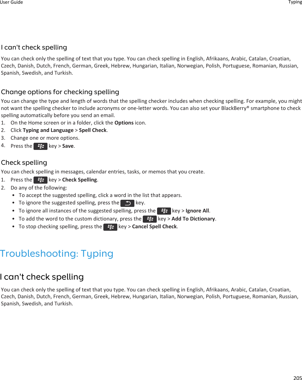 I can&apos;t check spellingYou can check only the spelling of text that you type. You can check spelling in English, Afrikaans, Arabic, Catalan, Croatian,Czech, Danish, Dutch, French, German, Greek, Hebrew, Hungarian, Italian, Norwegian, Polish, Portuguese, Romanian, Russian,Spanish, Swedish, and Turkish.Change options for checking spellingYou can change the type and length of words that the spelling checker includes when checking spelling. For example, you mightnot want the spelling checker to include acronyms or one-letter words. You can also set your BlackBerry® smartphone to checkspelling automatically before you send an email.1. On the Home screen or in a folder, click the Options icon.2. Click Typing and Language &gt; Spell Check.3. Change one or more options.4. Press the   key &gt; Save.Check spellingYou can check spelling in messages, calendar entries, tasks, or memos that you create.1.  Press the   key &gt; Check Spelling.2. Do any of the following:• To accept the suggested spelling, click a word in the list that appears.• To ignore the suggested spelling, press the   key.• To ignore all instances of the suggested spelling, press the   key &gt; Ignore All.• To add the word to the custom dictionary, press the   key &gt; Add To Dictionary.• To stop checking spelling, press the   key &gt; Cancel Spell Check.Troubleshooting: TypingI can&apos;t check spellingYou can check only the spelling of text that you type. You can check spelling in English, Afrikaans, Arabic, Catalan, Croatian,Czech, Danish, Dutch, French, German, Greek, Hebrew, Hungarian, Italian, Norwegian, Polish, Portuguese, Romanian, Russian,Spanish, Swedish, and Turkish.User Guide Typing205