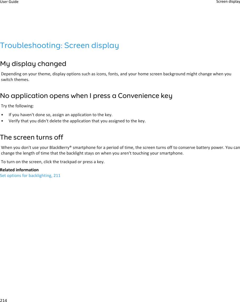 Troubleshooting: Screen displayMy display changedDepending on your theme, display options such as icons, fonts, and your home screen background might change when youswitch themes.No application opens when I press a Convenience keyTry the following:• If you haven&apos;t done so, assign an application to the key.• Verify that you didn&apos;t delete the application that you assigned to the key.The screen turns offWhen you don&apos;t use your BlackBerry® smartphone for a period of time, the screen turns off to conserve battery power. You canchange the length of time that the backlight stays on when you aren&apos;t touching your smartphone.To turn on the screen, click the trackpad or press a key.Related informationSet options for backlighting, 211User Guide Screen display214