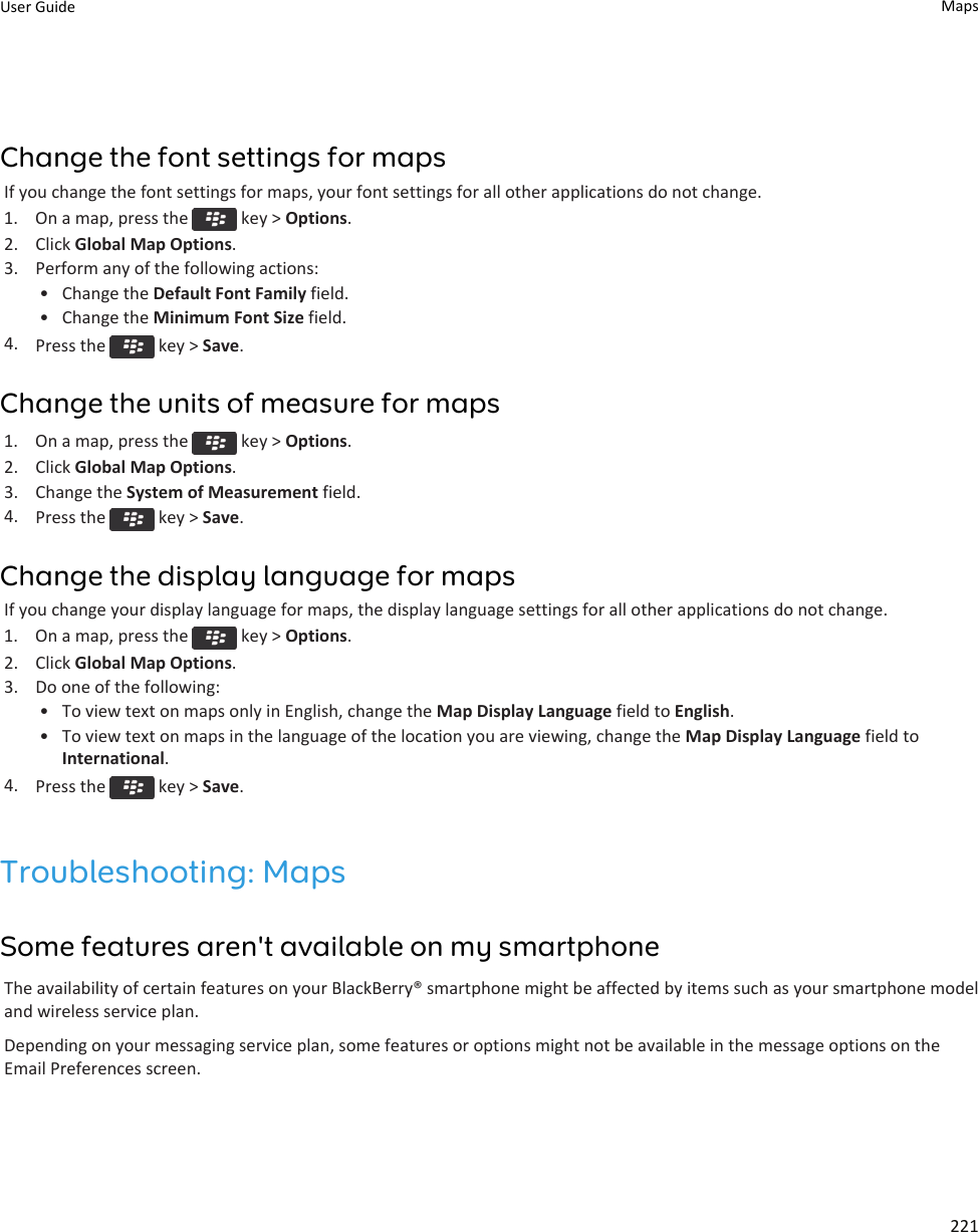 Change the font settings for mapsIf you change the font settings for maps, your font settings for all other applications do not change.1.  On a map, press the   key &gt; Options.2. Click Global Map Options.3. Perform any of the following actions:• Change the Default Font Family field.• Change the Minimum Font Size field.4. Press the   key &gt; Save.Change the units of measure for maps1.  On a map, press the   key &gt; Options.2. Click Global Map Options.3. Change the System of Measurement field.4. Press the   key &gt; Save.Change the display language for mapsIf you change your display language for maps, the display language settings for all other applications do not change.1.  On a map, press the   key &gt; Options.2. Click Global Map Options.3. Do one of the following:• To view text on maps only in English, change the Map Display Language field to English.• To view text on maps in the language of the location you are viewing, change the Map Display Language field toInternational.4. Press the   key &gt; Save.Troubleshooting: MapsSome features aren&apos;t available on my smartphoneThe availability of certain features on your BlackBerry® smartphone might be affected by items such as your smartphone modeland wireless service plan.Depending on your messaging service plan, some features or options might not be available in the message options on theEmail Preferences screen.User Guide Maps221
