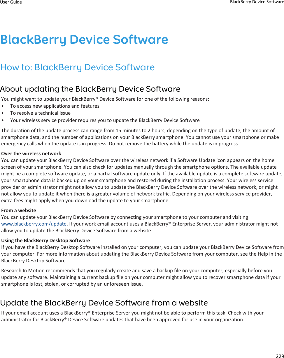 BlackBerry Device SoftwareHow to: BlackBerry Device SoftwareAbout updating the BlackBerry Device SoftwareYou might want to update your BlackBerry® Device Software for one of the following reasons:• To access new applications and features• To resolve a technical issue• Your wireless service provider requires you to update the BlackBerry Device SoftwareThe duration of the update process can range from 15 minutes to 2 hours, depending on the type of update, the amount ofsmartphone data, and the number of applications on your BlackBerry smartphone. You cannot use your smartphone or makeemergency calls when the update is in progress. Do not remove the battery while the update is in progress.Over the wireless networkYou can update your BlackBerry Device Software over the wireless network if a Software Update icon appears on the homescreen of your smartphone. You can also check for updates manually through the smartphone options. The available updatemight be a complete software update, or a partial software update only. If the available update is a complete software update,your smartphone data is backed up on your smartphone and restored during the installation process. Your wireless serviceprovider or administrator might not allow you to update the BlackBerry Device Software over the wireless network, or mightnot allow you to update it when there is a greater volume of network traffic. Depending on your wireless service provider,extra fees might apply when you download the update to your smartphone.From a websiteYou can update your BlackBerry Device Software by connecting your smartphone to your computer and visitingwww.blackberry.com/update. If your work email account uses a BlackBerry® Enterprise Server, your administrator might notallow you to update the BlackBerry Device Software from a website.Using the BlackBerry Desktop SoftwareIf you have the BlackBerry Desktop Software installed on your computer, you can update your BlackBerry Device Software fromyour computer. For more information about updating the BlackBerry Device Software from your computer, see the Help in theBlackBerry Desktop Software.Research In Motion recommends that you regularly create and save a backup file on your computer, especially before youupdate any software. Maintaining a current backup file on your computer might allow you to recover smartphone data if yoursmartphone is lost, stolen, or corrupted by an unforeseen issue.Update the BlackBerry Device Software from a websiteIf your email account uses a BlackBerry® Enterprise Server you might not be able to perform this task. Check with youradministrator for BlackBerry® Device Software updates that have been approved for use in your organization.User Guide BlackBerry Device Software229