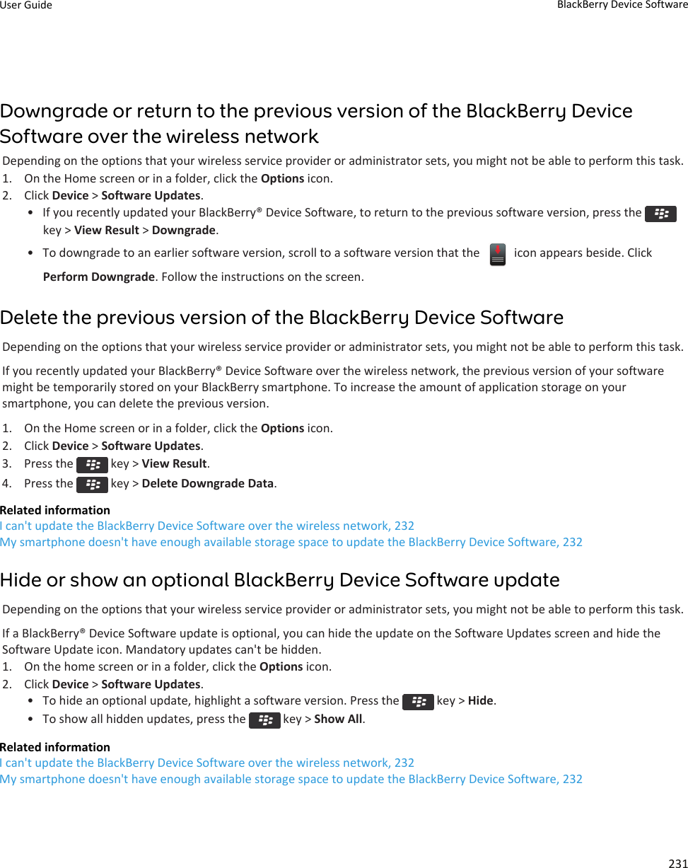 Downgrade or return to the previous version of the BlackBerry DeviceSoftware over the wireless networkDepending on the options that your wireless service provider or administrator sets, you might not be able to perform this task.1. On the Home screen or in a folder, click the Options icon.2. Click Device &gt; Software Updates.• If you recently updated your BlackBerry® Device Software, to return to the previous software version, press the key &gt; View Result &gt; Downgrade.• To downgrade to an earlier software version, scroll to a software version that the   icon appears beside. ClickPerform Downgrade. Follow the instructions on the screen.Delete the previous version of the BlackBerry Device SoftwareDepending on the options that your wireless service provider or administrator sets, you might not be able to perform this task.If you recently updated your BlackBerry® Device Software over the wireless network, the previous version of your softwaremight be temporarily stored on your BlackBerry smartphone. To increase the amount of application storage on yoursmartphone, you can delete the previous version.1. On the Home screen or in a folder, click the Options icon.2. Click Device &gt; Software Updates.3.  Press the   key &gt; View Result.4.  Press the   key &gt; Delete Downgrade Data.Related informationI can&apos;t update the BlackBerry Device Software over the wireless network, 232My smartphone doesn&apos;t have enough available storage space to update the BlackBerry Device Software, 232Hide or show an optional BlackBerry Device Software updateDepending on the options that your wireless service provider or administrator sets, you might not be able to perform this task.If a BlackBerry® Device Software update is optional, you can hide the update on the Software Updates screen and hide theSoftware Update icon. Mandatory updates can&apos;t be hidden.1. On the home screen or in a folder, click the Options icon.2. Click Device &gt; Software Updates.• To hide an optional update, highlight a software version. Press the   key &gt; Hide.• To show all hidden updates, press the   key &gt; Show All.Related informationI can&apos;t update the BlackBerry Device Software over the wireless network, 232My smartphone doesn&apos;t have enough available storage space to update the BlackBerry Device Software, 232User Guide BlackBerry Device Software231