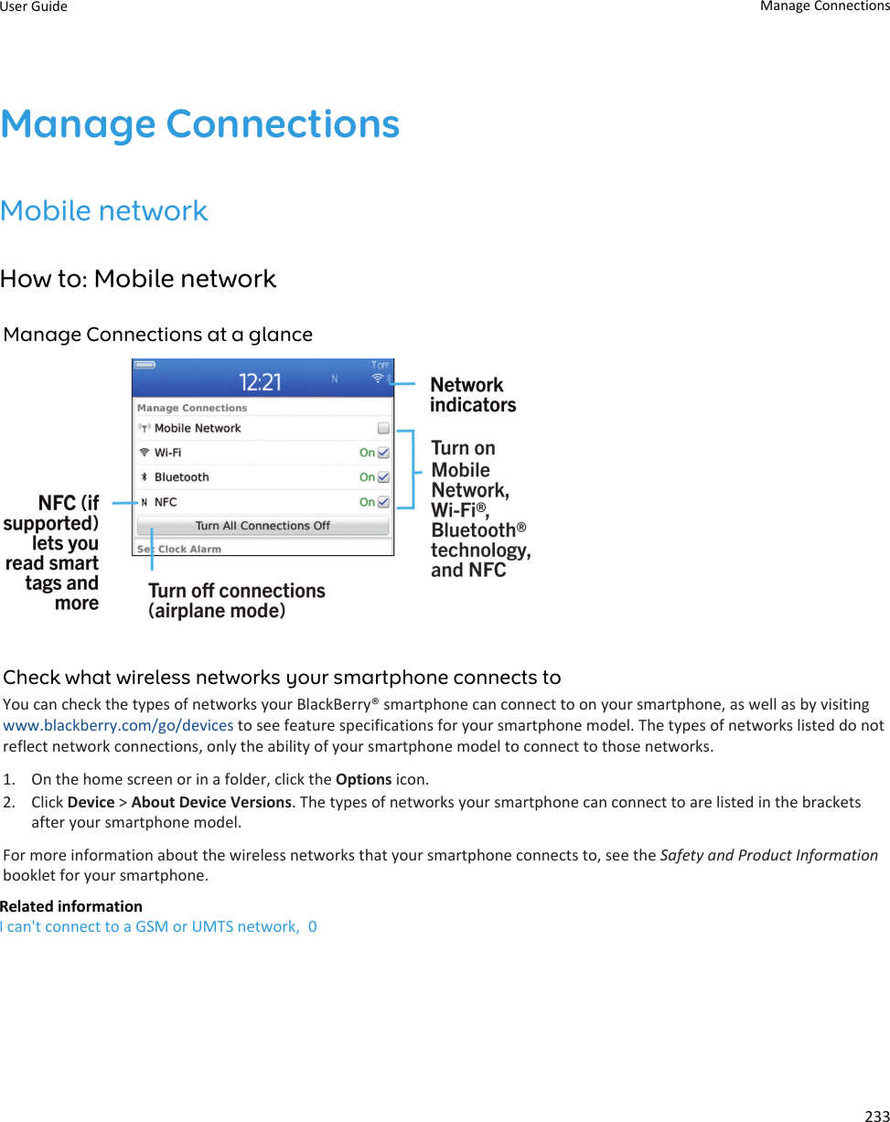 Manage ConnectionsMobile networkHow to: Mobile networkManage Connections at a glanceCheck what wireless networks your smartphone connects toYou can check the types of networks your BlackBerry® smartphone can connect to on your smartphone, as well as by visitingwww.blackberry.com/go/devices to see feature specifications for your smartphone model. The types of networks listed do notreflect network connections, only the ability of your smartphone model to connect to those networks.1. On the home screen or in a folder, click the Options icon.2. Click Device &gt; About Device Versions. The types of networks your smartphone can connect to are listed in the bracketsafter your smartphone model.For more information about the wireless networks that your smartphone connects to, see the Safety and Product Informationbooklet for your smartphone.Related informationI can&apos;t connect to a GSM or UMTS network,  0User Guide Manage Connections233