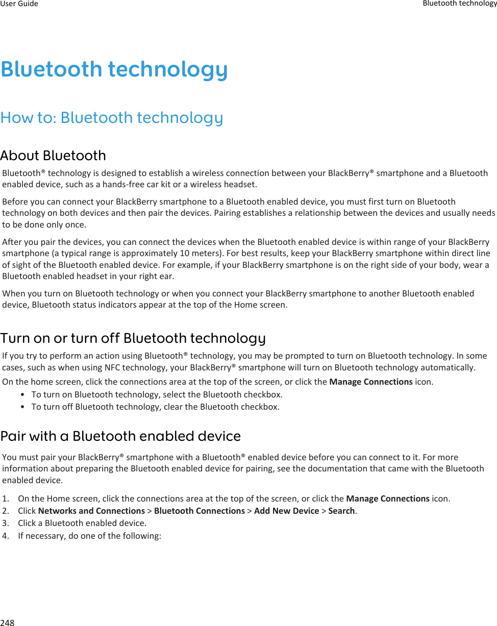 Bluetooth technologyHow to: Bluetooth technologyAbout BluetoothBluetooth® technology is designed to establish a wireless connection between your BlackBerry® smartphone and a Bluetoothenabled device, such as a hands-free car kit or a wireless headset.Before you can connect your BlackBerry smartphone to a Bluetooth enabled device, you must first turn on Bluetoothtechnology on both devices and then pair the devices. Pairing establishes a relationship between the devices and usually needsto be done only once.After you pair the devices, you can connect the devices when the Bluetooth enabled device is within range of your BlackBerrysmartphone (a typical range is approximately 10 meters). For best results, keep your BlackBerry smartphone within direct lineof sight of the Bluetooth enabled device. For example, if your BlackBerry smartphone is on the right side of your body, wear aBluetooth enabled headset in your right ear.When you turn on Bluetooth technology or when you connect your BlackBerry smartphone to another Bluetooth enableddevice, Bluetooth status indicators appear at the top of the Home screen.Turn on or turn off Bluetooth technologyIf you try to perform an action using Bluetooth® technology, you may be prompted to turn on Bluetooth technology. In somecases, such as when using NFC technology, your BlackBerry® smartphone will turn on Bluetooth technology automatically.On the home screen, click the connections area at the top of the screen, or click the Manage Connections icon.• To turn on Bluetooth technology, select the Bluetooth checkbox.• To turn off Bluetooth technology, clear the Bluetooth checkbox.Pair with a Bluetooth enabled deviceYou must pair your BlackBerry® smartphone with a Bluetooth® enabled device before you can connect to it. For moreinformation about preparing the Bluetooth enabled device for pairing, see the documentation that came with the Bluetoothenabled device.1. On the Home screen, click the connections area at the top of the screen, or click the Manage Connections icon.2. Click Networks and Connections &gt; Bluetooth Connections &gt; Add New Device &gt; Search.3. Click a Bluetooth enabled device.4. If necessary, do one of the following:User Guide Bluetooth technology248
