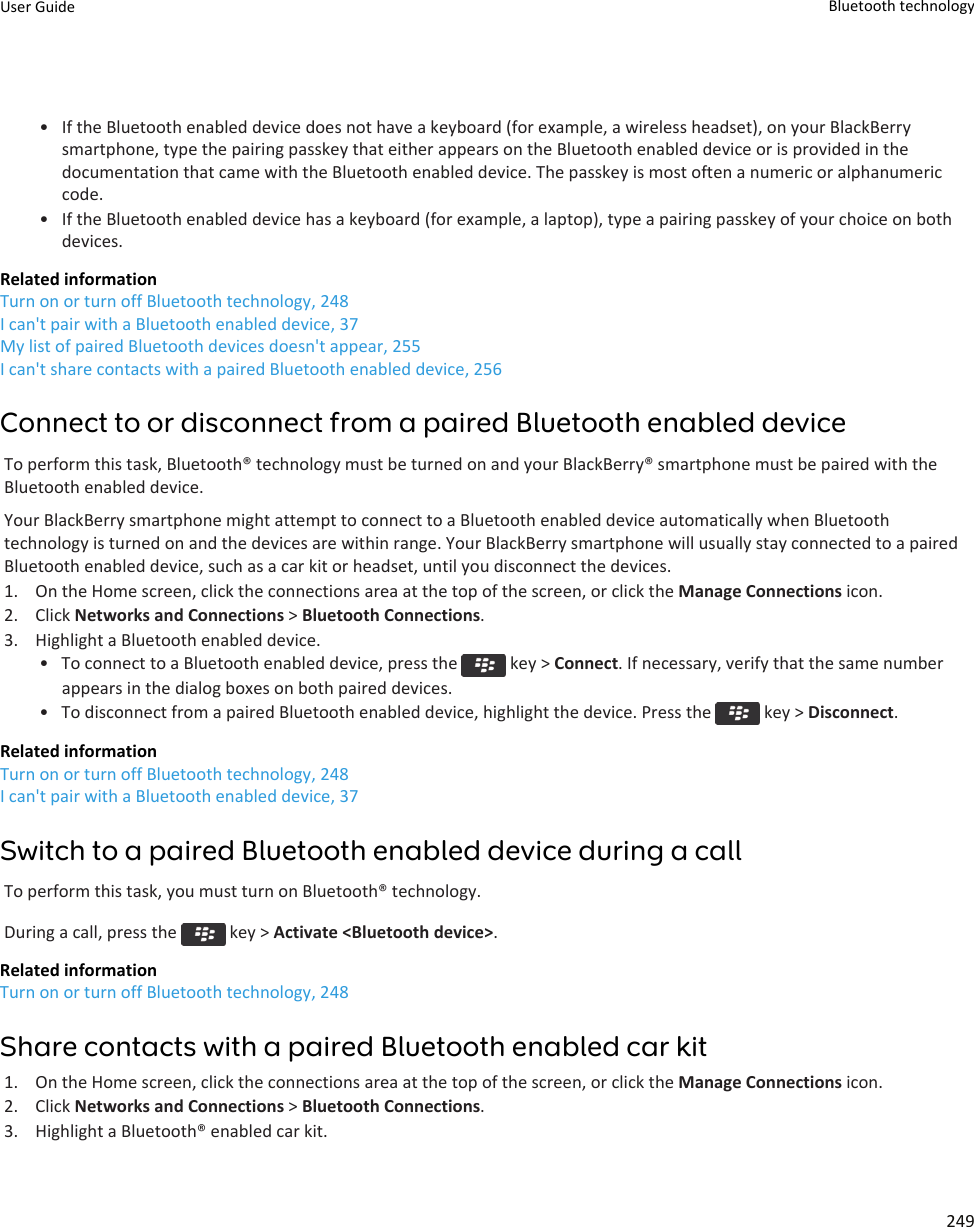 • If the Bluetooth enabled device does not have a keyboard (for example, a wireless headset), on your BlackBerrysmartphone, type the pairing passkey that either appears on the Bluetooth enabled device or is provided in thedocumentation that came with the Bluetooth enabled device. The passkey is most often a numeric or alphanumericcode.• If the Bluetooth enabled device has a keyboard (for example, a laptop), type a pairing passkey of your choice on bothdevices.Related informationTurn on or turn off Bluetooth technology, 248I can&apos;t pair with a Bluetooth enabled device, 37My list of paired Bluetooth devices doesn&apos;t appear, 255I can&apos;t share contacts with a paired Bluetooth enabled device, 256Connect to or disconnect from a paired Bluetooth enabled deviceTo perform this task, Bluetooth® technology must be turned on and your BlackBerry® smartphone must be paired with theBluetooth enabled device.Your BlackBerry smartphone might attempt to connect to a Bluetooth enabled device automatically when Bluetoothtechnology is turned on and the devices are within range. Your BlackBerry smartphone will usually stay connected to a pairedBluetooth enabled device, such as a car kit or headset, until you disconnect the devices.1. On the Home screen, click the connections area at the top of the screen, or click the Manage Connections icon.2. Click Networks and Connections &gt; Bluetooth Connections.3. Highlight a Bluetooth enabled device.• To connect to a Bluetooth enabled device, press the   key &gt; Connect. If necessary, verify that the same numberappears in the dialog boxes on both paired devices.• To disconnect from a paired Bluetooth enabled device, highlight the device. Press the   key &gt; Disconnect.Related informationTurn on or turn off Bluetooth technology, 248I can&apos;t pair with a Bluetooth enabled device, 37Switch to a paired Bluetooth enabled device during a callTo perform this task, you must turn on Bluetooth® technology.During a call, press the   key &gt; Activate &lt;Bluetooth device&gt;.Related informationTurn on or turn off Bluetooth technology, 248Share contacts with a paired Bluetooth enabled car kit1. On the Home screen, click the connections area at the top of the screen, or click the Manage Connections icon.2. Click Networks and Connections &gt; Bluetooth Connections.3. Highlight a Bluetooth® enabled car kit.User Guide Bluetooth technology249