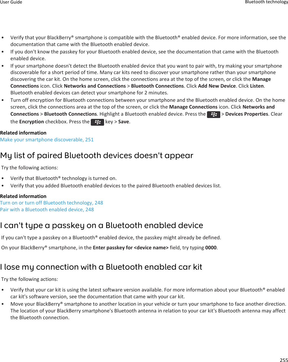 • Verify that your BlackBerry® smartphone is compatible with the Bluetooth® enabled device. For more information, see thedocumentation that came with the Bluetooth enabled device.• If you don&apos;t know the passkey for your Bluetooth enabled device, see the documentation that came with the Bluetoothenabled device.• If your smartphone doesn&apos;t detect the Bluetooth enabled device that you want to pair with, try making your smartphonediscoverable for a short period of time. Many car kits need to discover your smartphone rather than your smartphonediscovering the car kit. On the home screen, click the connections area at the top of the screen, or click the ManageConnections icon. Click Networks and Connections &gt; Bluetooth Connections. Click Add New Device. Click Listen.Bluetooth enabled devices can detect your smartphone for 2 minutes.• Turn off encryption for Bluetooth connections between your smartphone and the Bluetooth enabled device. On the homescreen, click the connections area at the top of the screen, or click the Manage Connections icon. Click Networks andConnections &gt; Bluetooth Connections. Highlight a Bluetooth enabled device. Press the   &gt; Devices Properties. Clearthe Encryption checkbox. Press the   key &gt; Save.Related informationMake your smartphone discoverable, 251My list of paired Bluetooth devices doesn&apos;t appearTry the following actions:• Verify that Bluetooth® technology is turned on.• Verify that you added Bluetooth enabled devices to the paired Bluetooth enabled devices list.Related informationTurn on or turn off Bluetooth technology, 248Pair with a Bluetooth enabled device, 248I can&apos;t type a passkey on a Bluetooth enabled deviceIf you can&apos;t type a passkey on a Bluetooth® enabled device, the passkey might already be defined.On your BlackBerry® smartphone, in the Enter passkey for &lt;device name&gt; field, try typing 0000.I lose my connection with a Bluetooth enabled car kitTry the following actions:• Verify that your car kit is using the latest software version available. For more information about your Bluetooth® enabledcar kit&apos;s software version, see the documentation that came with your car kit.• Move your BlackBerry® smartphone to another location in your vehicle or turn your smartphone to face another direction.The location of your BlackBerry smartphone&apos;s Bluetooth antenna in relation to your car kit&apos;s Bluetooth antenna may affectthe Bluetooth connection.User Guide Bluetooth technology255