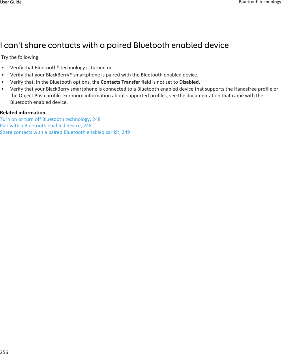 I can&apos;t share contacts with a paired Bluetooth enabled deviceTry the following:• Verify that Bluetooth® technology is turned on.• Verify that your BlackBerry® smartphone is paired with the Bluetooth enabled device.• Verify that, in the Bluetooth options, the Contacts Transfer field is not set to Disabled.• Verify that your BlackBerry smartphone is connected to a Bluetooth enabled device that supports the Handsfree profile orthe Object Push profile. For more information about supported profiles, see the documentation that came with theBluetooth enabled device.Related informationTurn on or turn off Bluetooth technology, 248Pair with a Bluetooth enabled device, 248Share contacts with a paired Bluetooth enabled car kit, 249User Guide Bluetooth technology256