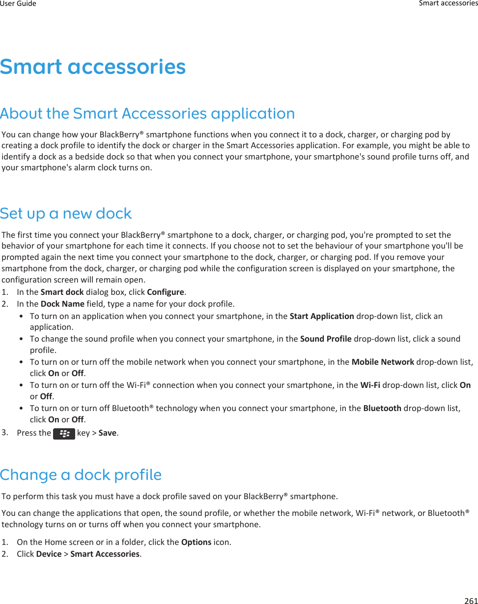 Smart accessoriesAbout the Smart Accessories applicationYou can change how your BlackBerry® smartphone functions when you connect it to a dock, charger, or charging pod bycreating a dock profile to identify the dock or charger in the Smart Accessories application. For example, you might be able toidentify a dock as a bedside dock so that when you connect your smartphone, your smartphone&apos;s sound profile turns off, andyour smartphone&apos;s alarm clock turns on.Set up a new dockThe first time you connect your BlackBerry® smartphone to a dock, charger, or charging pod, you&apos;re prompted to set thebehavior of your smartphone for each time it connects. If you choose not to set the behaviour of your smartphone you&apos;ll beprompted again the next time you connect your smartphone to the dock, charger, or charging pod. If you remove yoursmartphone from the dock, charger, or charging pod while the configuration screen is displayed on your smartphone, theconfiguration screen will remain open.1. In the Smart dock dialog box, click Configure.2. In the Dock Name field, type a name for your dock profile.• To turn on an application when you connect your smartphone, in the Start Application drop-down list, click anapplication.• To change the sound profile when you connect your smartphone, in the Sound Profile drop-down list, click a soundprofile.• To turn on or turn off the mobile network when you connect your smartphone, in the Mobile Network drop-down list,click On or Off.• To turn on or turn off the Wi-Fi® connection when you connect your smartphone, in the Wi-Fi drop-down list, click Onor Off.• To turn on or turn off Bluetooth® technology when you connect your smartphone, in the Bluetooth drop-down list,click On or Off.3. Press the   key &gt; Save.Change a dock profileTo perform this task you must have a dock profile saved on your BlackBerry® smartphone.You can change the applications that open, the sound profile, or whether the mobile network, Wi-Fi® network, or Bluetooth®technology turns on or turns off when you connect your smartphone.1. On the Home screen or in a folder, click the Options icon.2. Click Device &gt; Smart Accessories.User Guide Smart accessories261