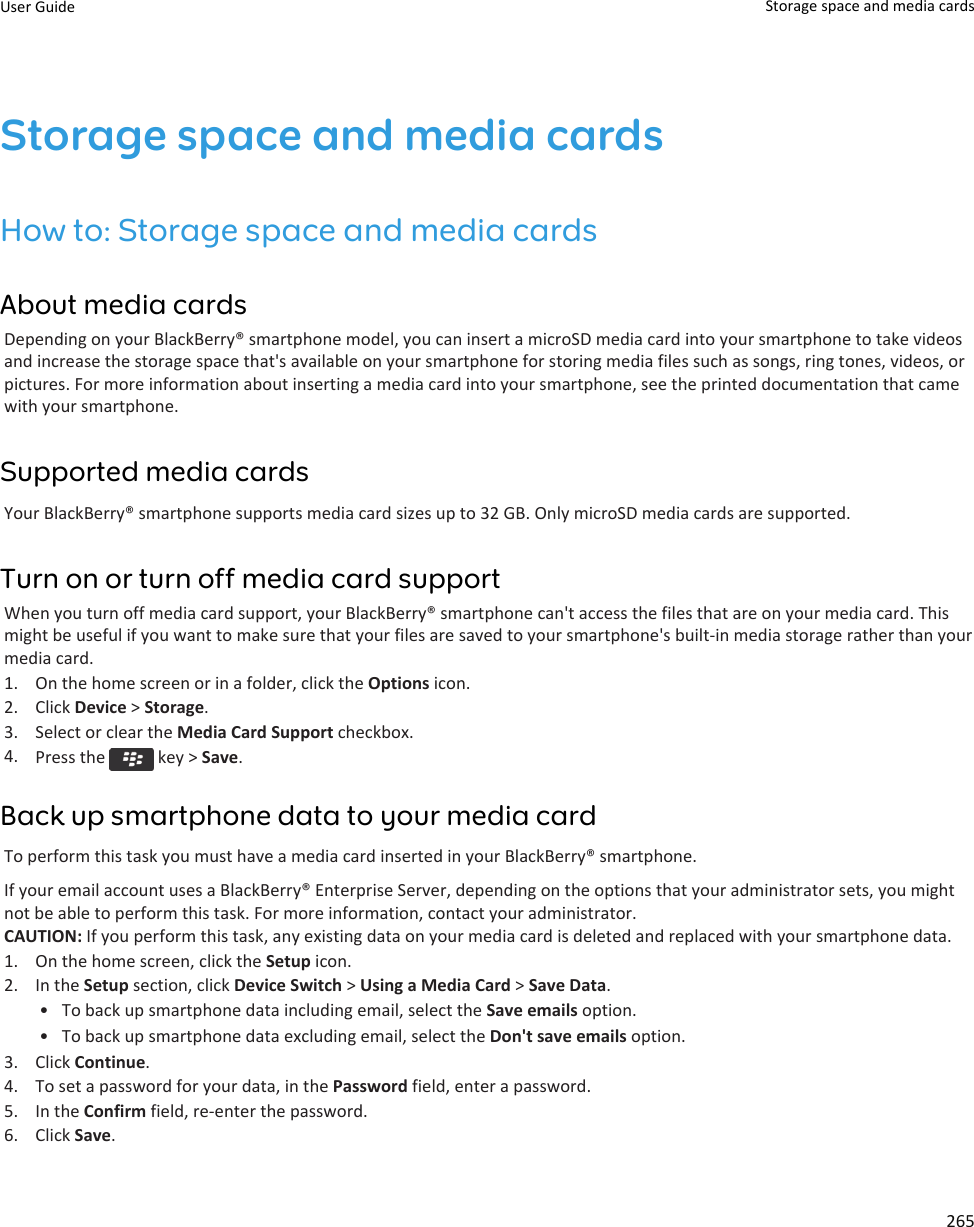 Storage space and media cardsHow to: Storage space and media cardsAbout media cardsDepending on your BlackBerry® smartphone model, you can insert a microSD media card into your smartphone to take videosand increase the storage space that&apos;s available on your smartphone for storing media files such as songs, ring tones, videos, orpictures. For more information about inserting a media card into your smartphone, see the printed documentation that camewith your smartphone.Supported media cardsYour BlackBerry® smartphone supports media card sizes up to 32 GB. Only microSD media cards are supported.Turn on or turn off media card supportWhen you turn off media card support, your BlackBerry® smartphone can&apos;t access the files that are on your media card. Thismight be useful if you want to make sure that your files are saved to your smartphone&apos;s built-in media storage rather than yourmedia card.1. On the home screen or in a folder, click the Options icon.2. Click Device &gt; Storage.3. Select or clear the Media Card Support checkbox.4. Press the   key &gt; Save.Back up smartphone data to your media cardTo perform this task you must have a media card inserted in your BlackBerry® smartphone.If your email account uses a BlackBerry® Enterprise Server, depending on the options that your administrator sets, you mightnot be able to perform this task. For more information, contact your administrator.CAUTION: If you perform this task, any existing data on your media card is deleted and replaced with your smartphone data.1. On the home screen, click the Setup icon.2. In the Setup section, click Device Switch &gt; Using a Media Card &gt; Save Data.• To back up smartphone data including email, select the Save emails option.• To back up smartphone data excluding email, select the Don&apos;t save emails option.3. Click Continue.4. To set a password for your data, in the Password field, enter a password.5. In the Confirm field, re-enter the password.6. Click Save.User Guide Storage space and media cards265