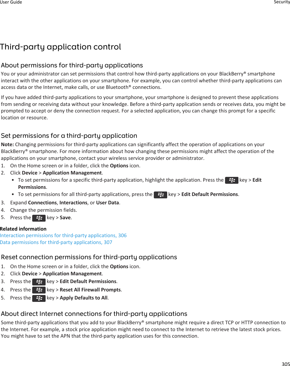 Third-party application controlAbout permissions for third-party applicationsYou or your administrator can set permissions that control how third-party applications on your BlackBerry® smartphoneinteract with the other applications on your smartphone. For example, you can control whether third-party applications canaccess data or the Internet, make calls, or use Bluetooth® connections.If you have added third-party applications to your smartphone, your smartphone is designed to prevent these applicationsfrom sending or receiving data without your knowledge. Before a third-party application sends or receives data, you might beprompted to accept or deny the connection request. For a selected application, you can change this prompt for a specificlocation or resource.Set permissions for a third-party applicationNote: Changing permissions for third-party applications can significantly affect the operation of applications on yourBlackBerry® smartphone. For more information about how changing these permissions might affect the operation of theapplications on your smartphone, contact your wireless service provider or administrator.1. On the Home screen or in a folder, click the Options icon.2. Click Device &gt; Application Management.• To set permissions for a specific third-party application, highlight the application. Press the   key &gt; EditPermissions.• To set permissions for all third-party applications, press the   key &gt; Edit Default Permissions.3. Expand Connections, Interactions, or User Data.4. Change the permission fields.5. Press the   key &gt; Save.Related informationInteraction permissions for third-party applications, 306Data permissions for third-party applications, 307Reset connection permissions for third-party applications1. On the Home screen or in a folder, click the Options icon.2. Click Device &gt; Application Management.3.  Press the   key &gt; Edit Default Permissions.4.  Press the   key &gt; Reset All Firewall Prompts.5.  Press the   key &gt; Apply Defaults to All.About direct Internet connections for third-party applicationsSome third-party applications that you add to your BlackBerry® smartphone might require a direct TCP or HTTP connection tothe Internet. For example, a stock price application might need to connect to the Internet to retrieve the latest stock prices.You might have to set the APN that the third-party application uses for this connection.User Guide Security305