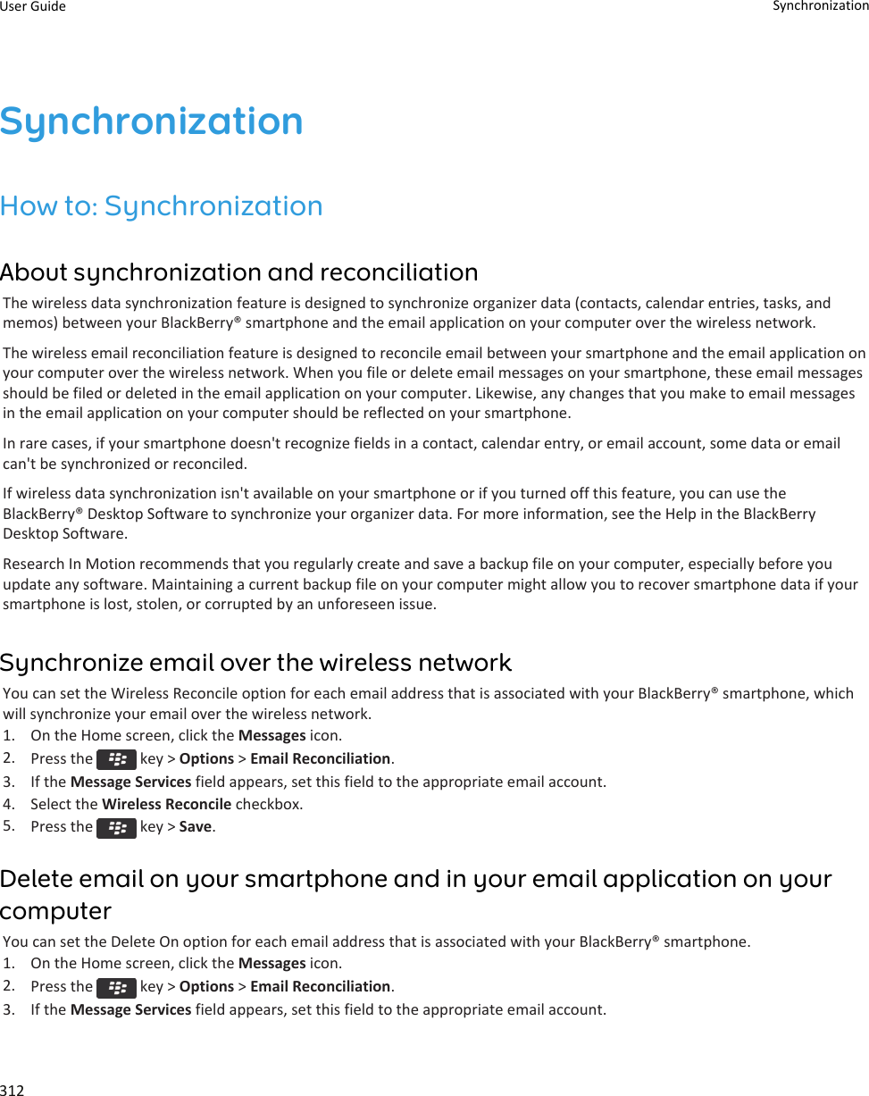 SynchronizationHow to: SynchronizationAbout synchronization and reconciliationThe wireless data synchronization feature is designed to synchronize organizer data (contacts, calendar entries, tasks, andmemos) between your BlackBerry® smartphone and the email application on your computer over the wireless network.The wireless email reconciliation feature is designed to reconcile email between your smartphone and the email application onyour computer over the wireless network. When you file or delete email messages on your smartphone, these email messagesshould be filed or deleted in the email application on your computer. Likewise, any changes that you make to email messagesin the email application on your computer should be reflected on your smartphone.In rare cases, if your smartphone doesn&apos;t recognize fields in a contact, calendar entry, or email account, some data or emailcan&apos;t be synchronized or reconciled.If wireless data synchronization isn&apos;t available on your smartphone or if you turned off this feature, you can use theBlackBerry® Desktop Software to synchronize your organizer data. For more information, see the Help in the BlackBerryDesktop Software.Research In Motion recommends that you regularly create and save a backup file on your computer, especially before youupdate any software. Maintaining a current backup file on your computer might allow you to recover smartphone data if yoursmartphone is lost, stolen, or corrupted by an unforeseen issue.Synchronize email over the wireless networkYou can set the Wireless Reconcile option for each email address that is associated with your BlackBerry® smartphone, whichwill synchronize your email over the wireless network.1. On the Home screen, click the Messages icon.2. Press the   key &gt; Options &gt; Email Reconciliation.3. If the Message Services field appears, set this field to the appropriate email account.4. Select the Wireless Reconcile checkbox.5. Press the   key &gt; Save.Delete email on your smartphone and in your email application on yourcomputerYou can set the Delete On option for each email address that is associated with your BlackBerry® smartphone.1. On the Home screen, click the Messages icon.2. Press the   key &gt; Options &gt; Email Reconciliation.3. If the Message Services field appears, set this field to the appropriate email account.User Guide Synchronization312