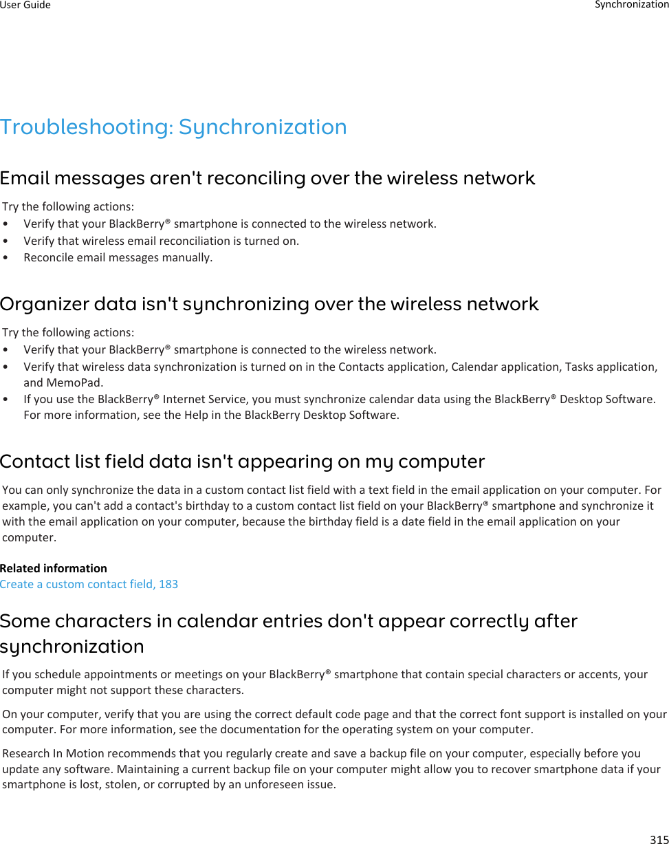 Troubleshooting: SynchronizationEmail messages aren&apos;t reconciling over the wireless networkTry the following actions:• Verify that your BlackBerry® smartphone is connected to the wireless network.• Verify that wireless email reconciliation is turned on.• Reconcile email messages manually.Organizer data isn&apos;t synchronizing over the wireless networkTry the following actions:• Verify that your BlackBerry® smartphone is connected to the wireless network.• Verify that wireless data synchronization is turned on in the Contacts application, Calendar application, Tasks application,and MemoPad.• If you use the BlackBerry® Internet Service, you must synchronize calendar data using the BlackBerry® Desktop Software.For more information, see the Help in the BlackBerry Desktop Software.Contact list field data isn&apos;t appearing on my computerYou can only synchronize the data in a custom contact list field with a text field in the email application on your computer. Forexample, you can&apos;t add a contact&apos;s birthday to a custom contact list field on your BlackBerry® smartphone and synchronize itwith the email application on your computer, because the birthday field is a date field in the email application on yourcomputer.Related informationCreate a custom contact field, 183Some characters in calendar entries don&apos;t appear correctly aftersynchronizationIf you schedule appointments or meetings on your BlackBerry® smartphone that contain special characters or accents, yourcomputer might not support these characters.On your computer, verify that you are using the correct default code page and that the correct font support is installed on yourcomputer. For more information, see the documentation for the operating system on your computer.Research In Motion recommends that you regularly create and save a backup file on your computer, especially before youupdate any software. Maintaining a current backup file on your computer might allow you to recover smartphone data if yoursmartphone is lost, stolen, or corrupted by an unforeseen issue.User Guide Synchronization315