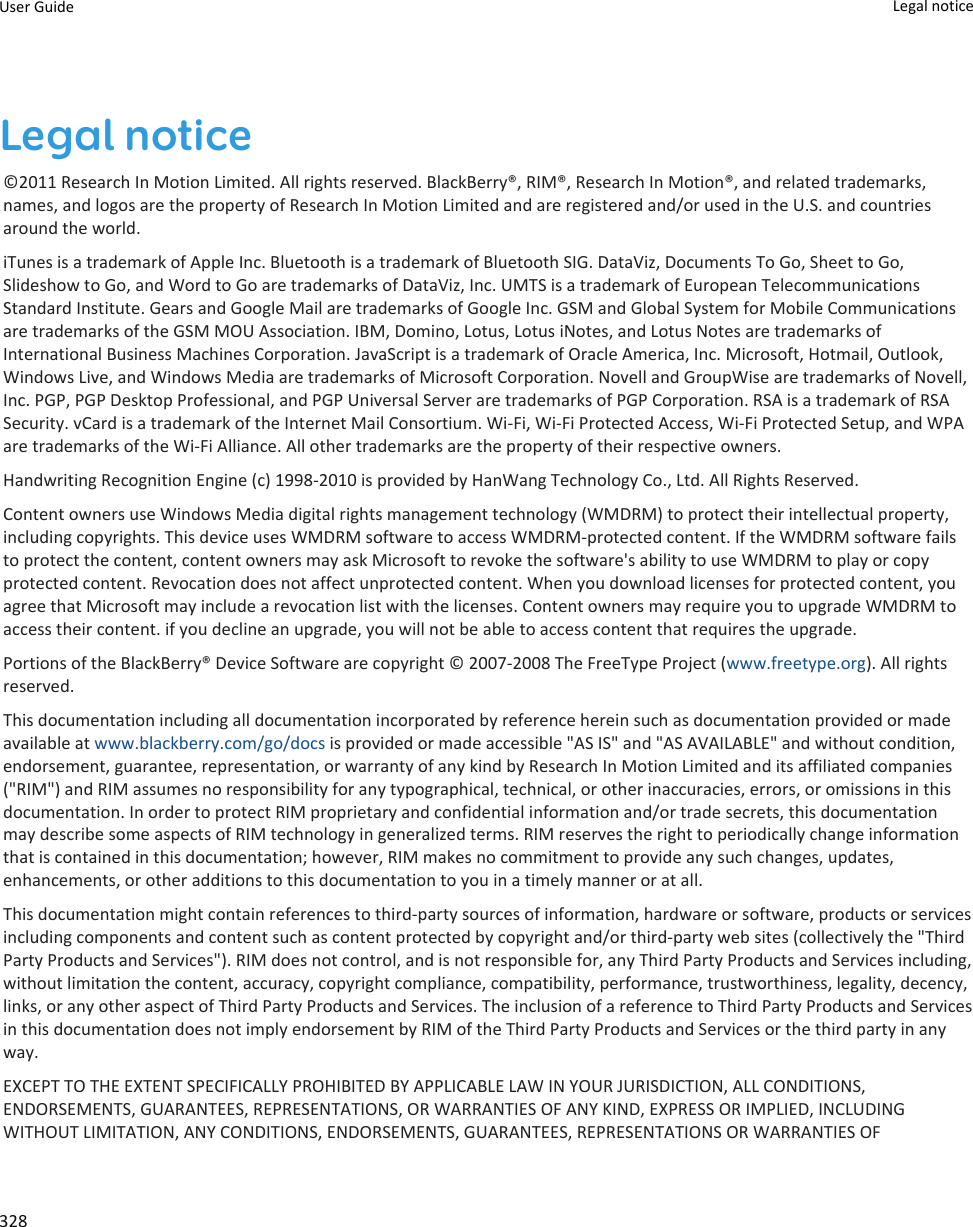 Legal notice©2011 Research In Motion Limited. All rights reserved. BlackBerry®, RIM®, Research In Motion®, and related trademarks,names, and logos are the property of Research In Motion Limited and are registered and/or used in the U.S. and countriesaround the world.iTunes is a trademark of Apple Inc. Bluetooth is a trademark of Bluetooth SIG. DataViz, Documents To Go, Sheet to Go,Slideshow to Go, and Word to Go are trademarks of DataViz, Inc. UMTS is a trademark of European TelecommunicationsStandard Institute. Gears and Google Mail are trademarks of Google Inc. GSM and Global System for Mobile Communicationsare trademarks of the GSM MOU Association. IBM, Domino, Lotus, Lotus iNotes, and Lotus Notes are trademarks ofInternational Business Machines Corporation. JavaScript is a trademark of Oracle America, Inc. Microsoft, Hotmail, Outlook,Windows Live, and Windows Media are trademarks of Microsoft Corporation. Novell and GroupWise are trademarks of Novell,Inc. PGP, PGP Desktop Professional, and PGP Universal Server are trademarks of PGP Corporation. RSA is a trademark of RSASecurity. vCard is a trademark of the Internet Mail Consortium. Wi-Fi, Wi-Fi Protected Access, Wi-Fi Protected Setup, and WPAare trademarks of the Wi-Fi Alliance. All other trademarks are the property of their respective owners.Handwriting Recognition Engine (c) 1998-2010 is provided by HanWang Technology Co., Ltd. All Rights Reserved.Content owners use Windows Media digital rights management technology (WMDRM) to protect their intellectual property,including copyrights. This device uses WMDRM software to access WMDRM-protected content. If the WMDRM software failsto protect the content, content owners may ask Microsoft to revoke the software&apos;s ability to use WMDRM to play or copyprotected content. Revocation does not affect unprotected content. When you download licenses for protected content, youagree that Microsoft may include a revocation list with the licenses. Content owners may require you to upgrade WMDRM toaccess their content. if you decline an upgrade, you will not be able to access content that requires the upgrade.Portions of the BlackBerry® Device Software are copyright © 2007-2008 The FreeType Project (www.freetype.org). All rightsreserved.This documentation including all documentation incorporated by reference herein such as documentation provided or madeavailable at www.blackberry.com/go/docs is provided or made accessible &quot;AS IS&quot; and &quot;AS AVAILABLE&quot; and without condition,endorsement, guarantee, representation, or warranty of any kind by Research In Motion Limited and its affiliated companies(&quot;RIM&quot;) and RIM assumes no responsibility for any typographical, technical, or other inaccuracies, errors, or omissions in thisdocumentation. In order to protect RIM proprietary and confidential information and/or trade secrets, this documentationmay describe some aspects of RIM technology in generalized terms. RIM reserves the right to periodically change informationthat is contained in this documentation; however, RIM makes no commitment to provide any such changes, updates,enhancements, or other additions to this documentation to you in a timely manner or at all.This documentation might contain references to third-party sources of information, hardware or software, products or servicesincluding components and content such as content protected by copyright and/or third-party web sites (collectively the &quot;ThirdParty Products and Services&quot;). RIM does not control, and is not responsible for, any Third Party Products and Services including,without limitation the content, accuracy, copyright compliance, compatibility, performance, trustworthiness, legality, decency,links, or any other aspect of Third Party Products and Services. The inclusion of a reference to Third Party Products and Servicesin this documentation does not imply endorsement by RIM of the Third Party Products and Services or the third party in anyway.EXCEPT TO THE EXTENT SPECIFICALLY PROHIBITED BY APPLICABLE LAW IN YOUR JURISDICTION, ALL CONDITIONS,ENDORSEMENTS, GUARANTEES, REPRESENTATIONS, OR WARRANTIES OF ANY KIND, EXPRESS OR IMPLIED, INCLUDINGWITHOUT LIMITATION, ANY CONDITIONS, ENDORSEMENTS, GUARANTEES, REPRESENTATIONS OR WARRANTIES OFUser Guide Legal notice328