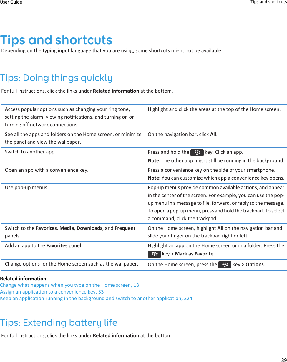 Tips and shortcutsDepending on the typing input language that you are using, some shortcuts might not be available.Tips: Doing things quicklyFor full instructions, click the links under Related information at the bottom.Access popular options such as changing your ring tone,setting the alarm, viewing notifications, and turning on orturning off network connections.Highlight and click the areas at the top of the Home screen.See all the apps and folders on the Home screen, or minimizethe panel and view the wallpaper.On the navigation bar, click All.Switch to another app. Press and hold the   key. Click an app.Note: The other app might still be running in the background.Open an app with a convenience key. Press a convenience key on the side of your smartphone.Note: You can customize which app a convenience key opens.Use pop-up menus. Pop-up menus provide common available actions, and appearin the center of the screen. For example, you can use the pop-up menu in a message to file, forward, or reply to the message.To open a pop-up menu, press and hold the trackpad. To selecta command, click the trackpad.Switch to the Favorites, Media, Downloads, and Frequentpanels.On the Home screen, highlight All on the navigation bar andslide your finger on the trackpad right or left.Add an app to the Favorites panel. Highlight an app on the Home screen or in a folder. Press the key &gt; Mark as Favorite.Change options for the Home screen such as the wallpaper. On the Home screen, press the   key &gt; Options.Related informationChange what happens when you type on the Home screen, 18Assign an application to a convenience key, 33Keep an application running in the background and switch to another application, 224Tips: Extending battery lifeFor full instructions, click the links under Related information at the bottom.User Guide Tips and shortcuts39