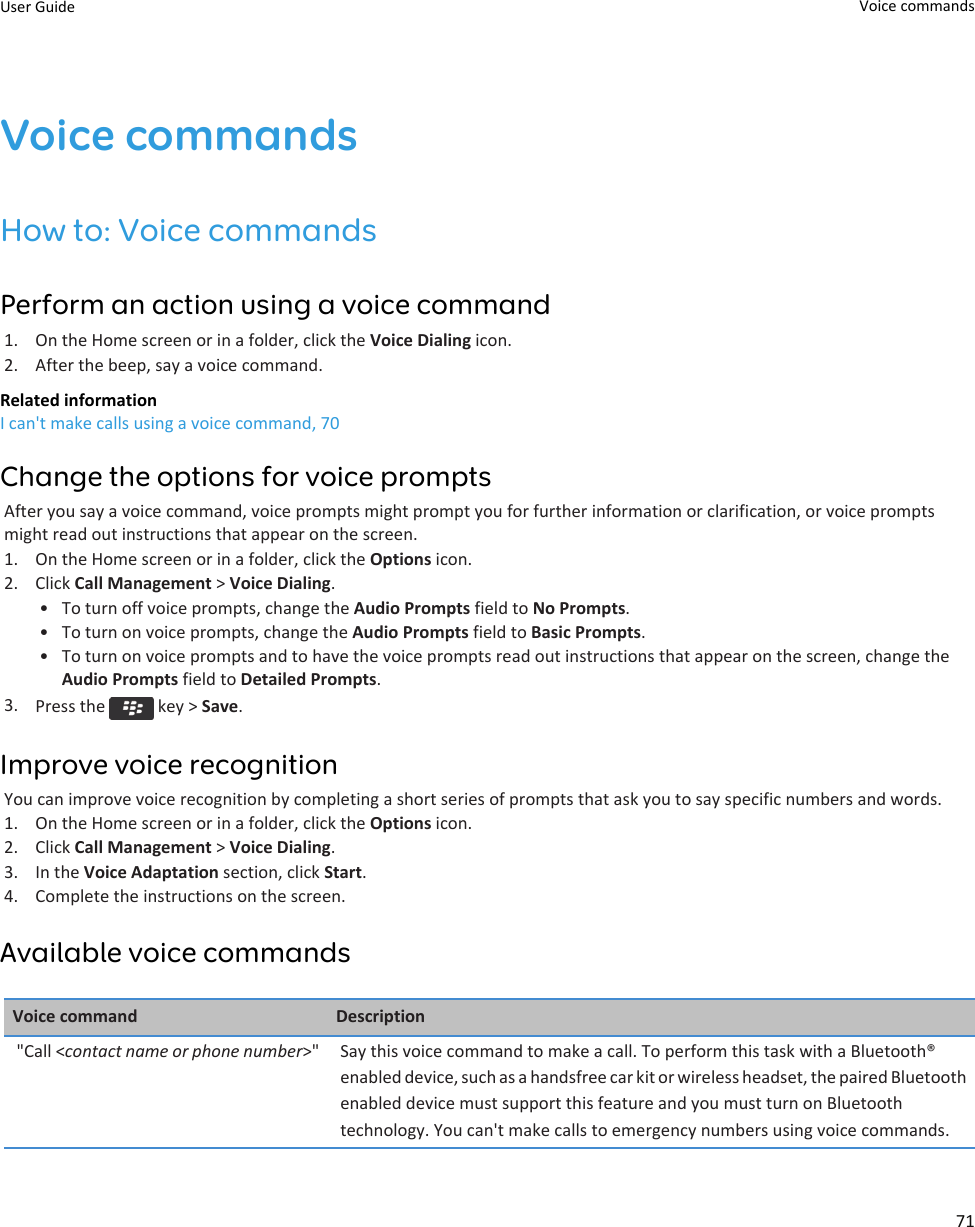 Voice commandsHow to: Voice commandsPerform an action using a voice command1. On the Home screen or in a folder, click the Voice Dialing icon.2. After the beep, say a voice command.Related informationI can&apos;t make calls using a voice command, 70Change the options for voice promptsAfter you say a voice command, voice prompts might prompt you for further information or clarification, or voice promptsmight read out instructions that appear on the screen.1. On the Home screen or in a folder, click the Options icon.2. Click Call Management &gt; Voice Dialing.• To turn off voice prompts, change the Audio Prompts field to No Prompts.• To turn on voice prompts, change the Audio Prompts field to Basic Prompts.• To turn on voice prompts and to have the voice prompts read out instructions that appear on the screen, change theAudio Prompts field to Detailed Prompts.3. Press the   key &gt; Save.Improve voice recognitionYou can improve voice recognition by completing a short series of prompts that ask you to say specific numbers and words.1. On the Home screen or in a folder, click the Options icon.2. Click Call Management &gt; Voice Dialing.3. In the Voice Adaptation section, click Start.4. Complete the instructions on the screen.Available voice commandsVoice command Description&quot;Call &lt;contact name or phone number&gt;&quot; Say this voice command to make a call. To perform this task with a Bluetooth®enabled device, such as a handsfree car kit or wireless headset, the paired Bluetoothenabled device must support this feature and you must turn on Bluetoothtechnology. You can&apos;t make calls to emergency numbers using voice commands.User Guide Voice commands71