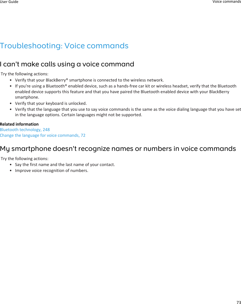 Troubleshooting: Voice commandsI can&apos;t make calls using a voice commandTry the following actions:• Verify that your BlackBerry® smartphone is connected to the wireless network.• If you&apos;re using a Bluetooth® enabled device, such as a hands-free car kit or wireless headset, verify that the Bluetoothenabled device supports this feature and that you have paired the Bluetooth enabled device with your BlackBerrysmartphone.• Verify that your keyboard is unlocked.• Verify that the language that you use to say voice commands is the same as the voice dialing language that you have setin the language options. Certain languages might not be supported.Related informationBluetooth technology, 248Change the language for voice commands, 72My smartphone doesn&apos;t recognize names or numbers in voice commandsTry the following actions:• Say the first name and the last name of your contact.• Improve voice recognition of numbers.User Guide Voice commands73