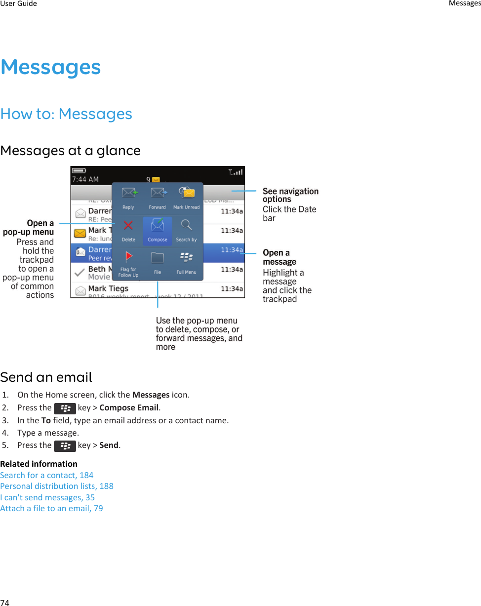MessagesHow to: MessagesMessages at a glanceSend an email1. On the Home screen, click the Messages icon.2.  Press the   key &gt; Compose Email.3. In the To field, type an email address or a contact name.4. Type a message.5.  Press the   key &gt; Send.Related informationSearch for a contact, 184Personal distribution lists, 188I can&apos;t send messages, 35Attach a file to an email, 79User Guide Messages74
