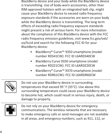 BlackBerry device and your body while the BlackBerry deviceis transmitting. Use of body-worn accessories, other thanRIM approved holsters with an integrated belt clip, mightcause your BlackBerry device to exceed radio frequencyexposure standards if the accessories are worn on your bodywhile the BlackBerry device is transmitting. The long termeffects of exceeding radio frequency exposure standardsmight present a risk of serious harm. For more informationabout the compliance of this BlackBerry device with the FCCradio frequency emission guidelines, visit www.fcc.gov/oet/ea/fccid and search for the following FCC ID for yourBlackBerry device:• BlackBerry® Curve™ 9350 smartphone (modelnumber RDS41CW): FCC ID L6ARDS40CW• BlackBerry Curve 9350 smartphone (modelnumber RDZ21CW): FCC ID L6ARDZ20CW• BlackBerry® Curve™ 9370 smartphone (modelnumber RDR61CW): FCC ID L6ARDR60CWDo not use your BlackBerry device in surroundingtemperatures that exceed 95° F (35°C). Use above thissurrounding temperature could cause your BlackBerry deviceto become hot, which could result in serious injury, death, ordamage to property.Do not rely on your BlackBerry device for emergencycommunications. The wireless networks that are necessaryto make emergency calls or send messages are not availablein all areas, and emergency numbers, such as 911, 112, or4