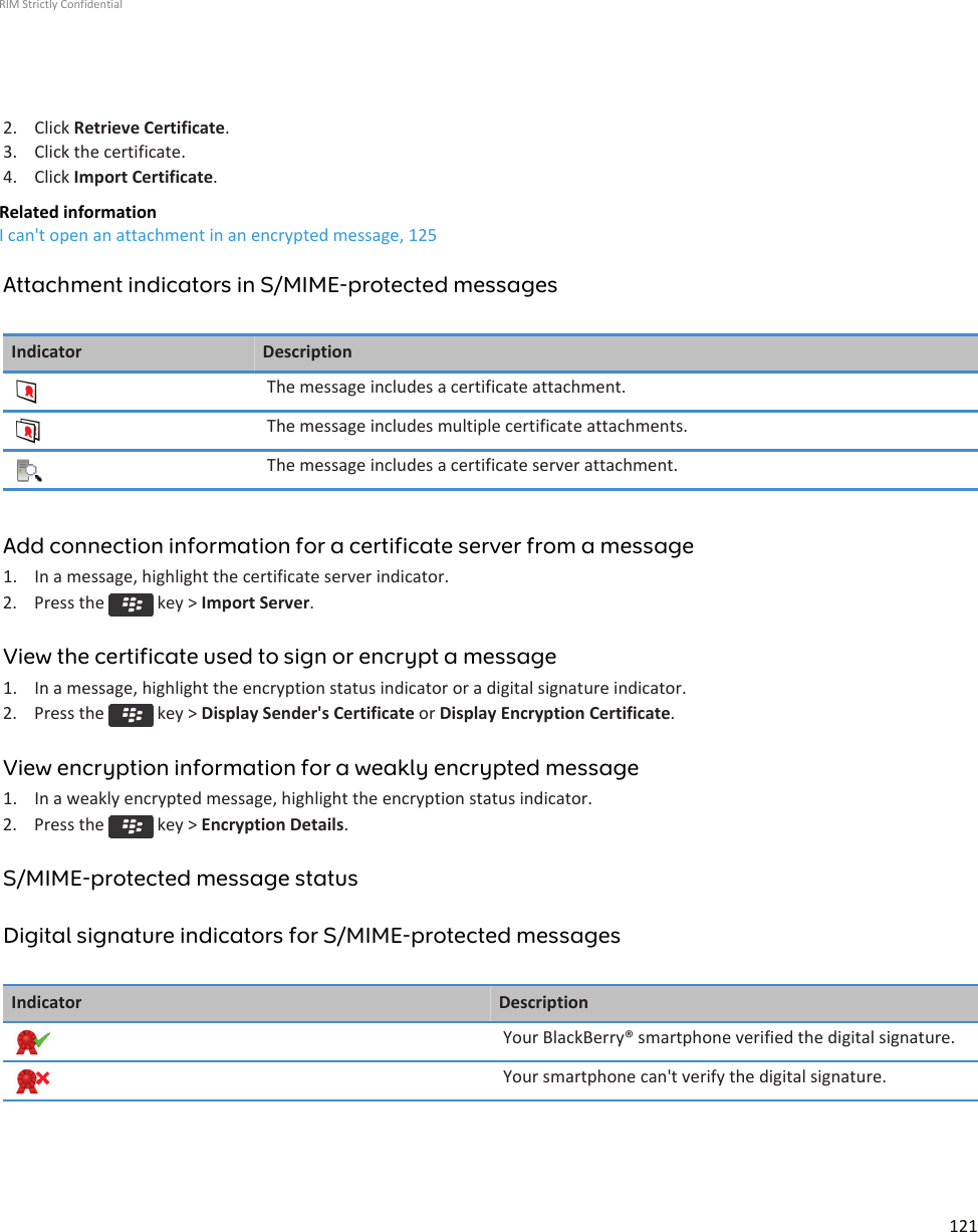 2. Click Retrieve Certificate.3. Click the certificate.4. Click Import Certificate.Related informationI can&apos;t open an attachment in an encrypted message, 125Attachment indicators in S/MIME-protected messagesIndicator DescriptionThe message includes a certificate attachment.The message includes multiple certificate attachments.The message includes a certificate server attachment.Add connection information for a certificate server from a message1. In a message, highlight the certificate server indicator.2.  Press the   key &gt; Import Server.View the certificate used to sign or encrypt a message1. In a message, highlight the encryption status indicator or a digital signature indicator.2.  Press the   key &gt; Display Sender&apos;s Certificate or Display Encryption Certificate.View encryption information for a weakly encrypted message1. In a weakly encrypted message, highlight the encryption status indicator.2.  Press the   key &gt; Encryption Details.S/MIME-protected message statusDigital signature indicators for S/MIME-protected messagesIndicator DescriptionYour BlackBerry® smartphone verified the digital signature.Your smartphone can&apos;t verify the digital signature.RIM Strictly Confidential121