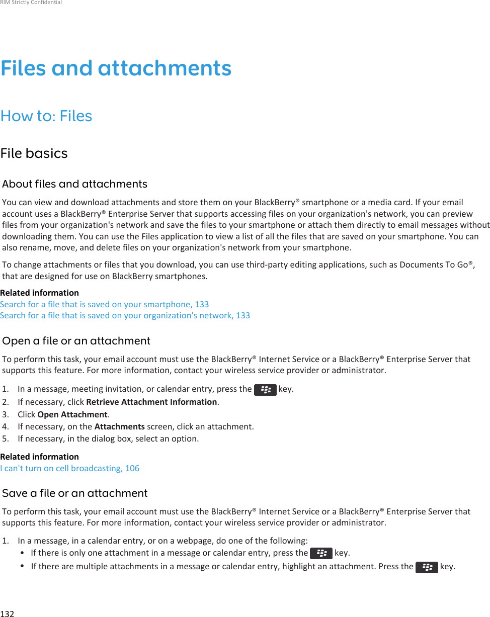 Files and attachmentsHow to: FilesFile basicsAbout files and attachmentsYou can view and download attachments and store them on your BlackBerry® smartphone or a media card. If your emailaccount uses a BlackBerry® Enterprise Server that supports accessing files on your organization&apos;s network, you can previewfiles from your organization&apos;s network and save the files to your smartphone or attach them directly to email messages withoutdownloading them. You can use the Files application to view a list of all the files that are saved on your smartphone. You canalso rename, move, and delete files on your organization&apos;s network from your smartphone.To change attachments or files that you download, you can use third-party editing applications, such as Documents To Go®,that are designed for use on BlackBerry smartphones.Related informationSearch for a file that is saved on your smartphone, 133Search for a file that is saved on your organization&apos;s network, 133Open a file or an attachmentTo perform this task, your email account must use the BlackBerry® Internet Service or a BlackBerry® Enterprise Server thatsupports this feature. For more information, contact your wireless service provider or administrator.1.  In a message, meeting invitation, or calendar entry, press the   key.2. If necessary, click Retrieve Attachment Information.3. Click Open Attachment.4. If necessary, on the Attachments screen, click an attachment.5. If necessary, in the dialog box, select an option.Related informationI can&apos;t turn on cell broadcasting, 106Save a file or an attachmentTo perform this task, your email account must use the BlackBerry® Internet Service or a BlackBerry® Enterprise Server thatsupports this feature. For more information, contact your wireless service provider or administrator.1. In a message, in a calendar entry, or on a webpage, do one of the following:• If there is only one attachment in a message or calendar entry, press the   key.•If there are multiple attachments in a message or calendar entry, highlight an attachment. Press the   key.RIM Strictly Confidential132