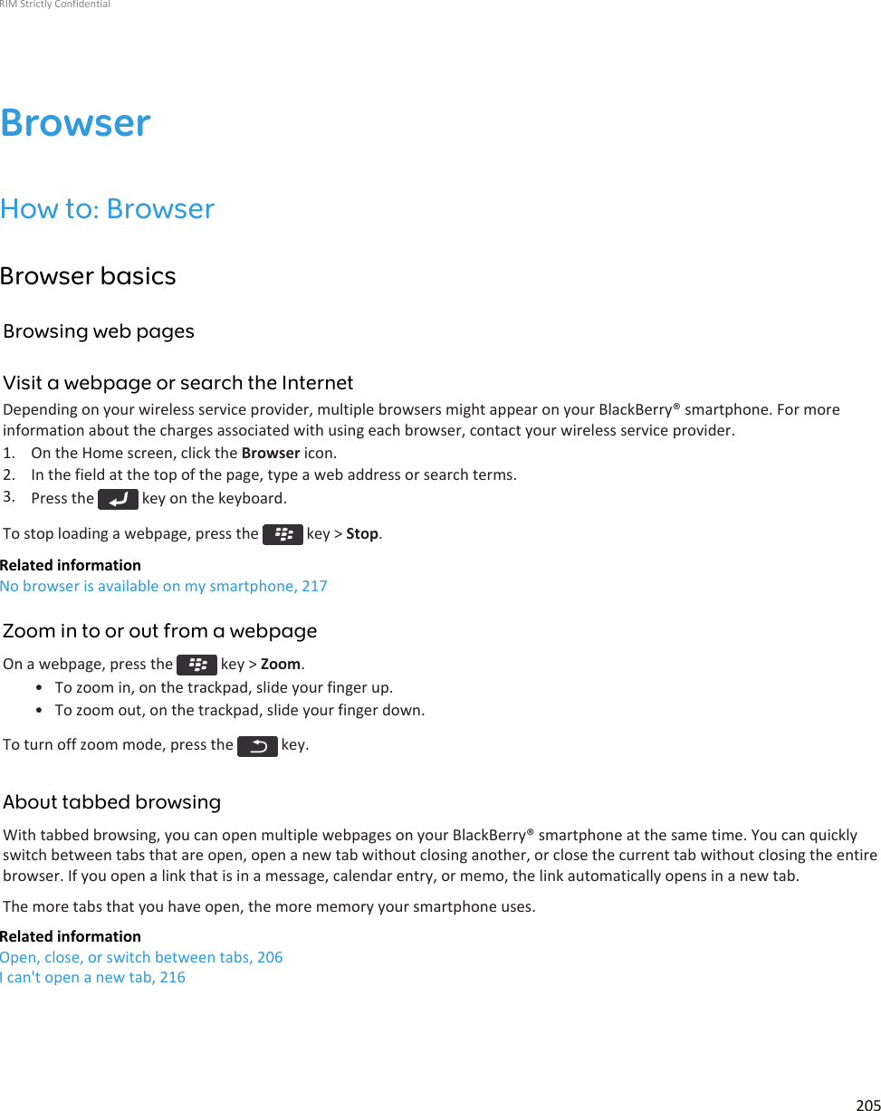 BrowserHow to: BrowserBrowser basicsBrowsing web pagesVisit a webpage or search the InternetDepending on your wireless service provider, multiple browsers might appear on your BlackBerry® smartphone. For moreinformation about the charges associated with using each browser, contact your wireless service provider.1. On the Home screen, click the Browser icon.2. In the field at the top of the page, type a web address or search terms.3. Press the   key on the keyboard.To stop loading a webpage, press the   key &gt; Stop.Related informationNo browser is available on my smartphone, 217Zoom in to or out from a webpageOn a webpage, press the   key &gt; Zoom.• To zoom in, on the trackpad, slide your finger up.• To zoom out, on the trackpad, slide your finger down.To turn off zoom mode, press the   key.About tabbed browsingWith tabbed browsing, you can open multiple webpages on your BlackBerry® smartphone at the same time. You can quicklyswitch between tabs that are open, open a new tab without closing another, or close the current tab without closing the entirebrowser. If you open a link that is in a message, calendar entry, or memo, the link automatically opens in a new tab.The more tabs that you have open, the more memory your smartphone uses.Related informationOpen, close, or switch between tabs, 206I can&apos;t open a new tab, 216RIM Strictly Confidential205
