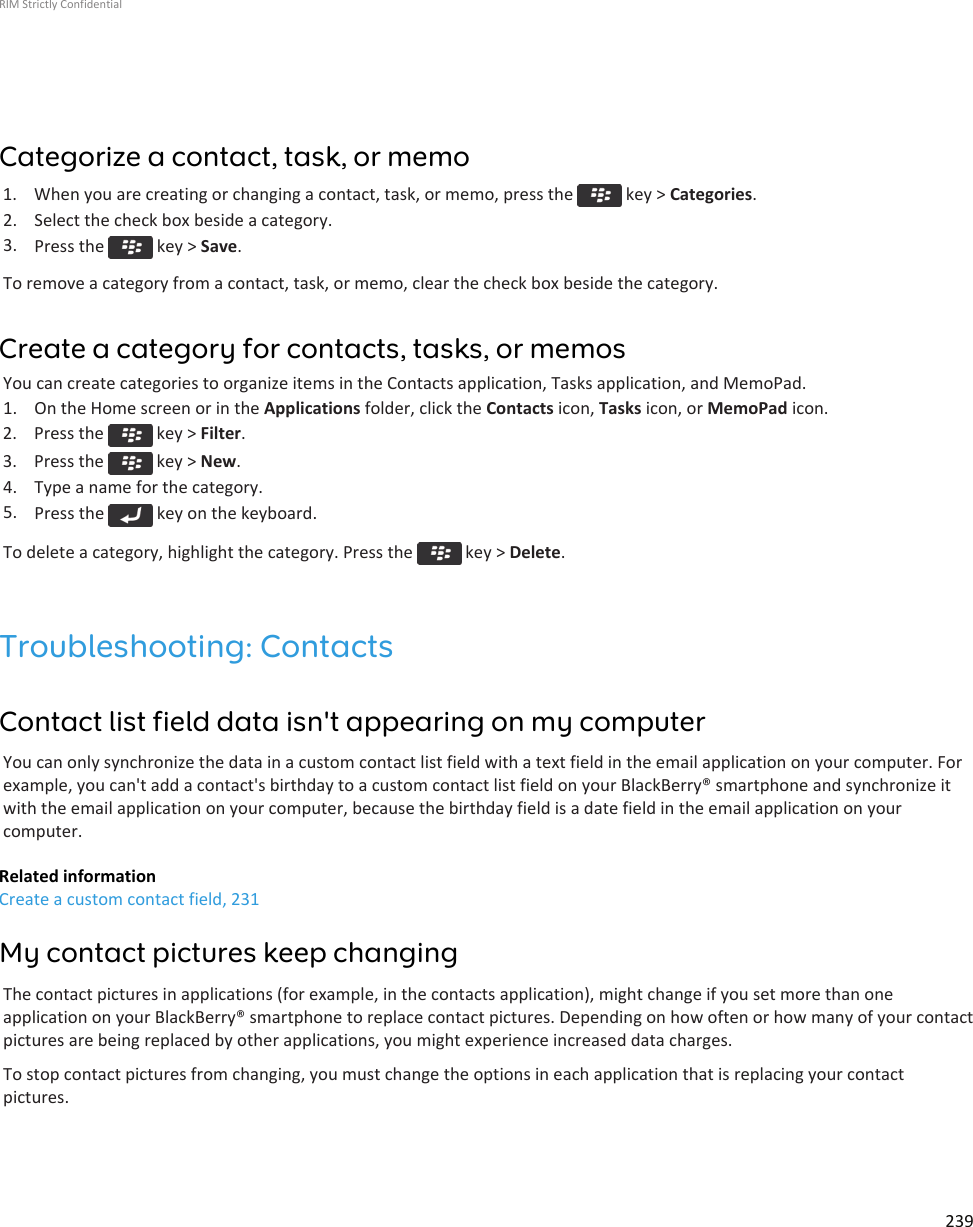 Categorize a contact, task, or memo1.  When you are creating or changing a contact, task, or memo, press the   key &gt; Categories.2. Select the check box beside a category.3. Press the   key &gt; Save.To remove a category from a contact, task, or memo, clear the check box beside the category.Create a category for contacts, tasks, or memosYou can create categories to organize items in the Contacts application, Tasks application, and MemoPad.1. On the Home screen or in the Applications folder, click the Contacts icon, Tasks icon, or MemoPad icon.2.  Press the   key &gt; Filter.3.  Press the   key &gt; New.4. Type a name for the category.5. Press the   key on the keyboard.To delete a category, highlight the category. Press the   key &gt; Delete.Troubleshooting: ContactsContact list field data isn&apos;t appearing on my computerYou can only synchronize the data in a custom contact list field with a text field in the email application on your computer. Forexample, you can&apos;t add a contact&apos;s birthday to a custom contact list field on your BlackBerry® smartphone and synchronize itwith the email application on your computer, because the birthday field is a date field in the email application on yourcomputer.Related informationCreate a custom contact field, 231My contact pictures keep changingThe contact pictures in applications (for example, in the contacts application), might change if you set more than oneapplication on your BlackBerry® smartphone to replace contact pictures. Depending on how often or how many of your contactpictures are being replaced by other applications, you might experience increased data charges.To stop contact pictures from changing, you must change the options in each application that is replacing your contactpictures.RIM Strictly Confidential239