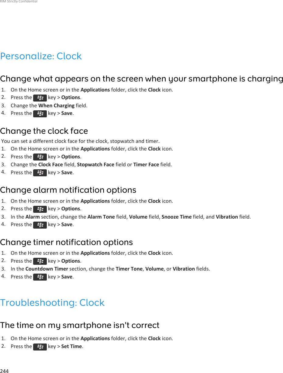 Personalize: ClockChange what appears on the screen when your smartphone is charging1. On the Home screen or in the Applications folder, click the Clock icon.2. Press the   key &gt; Options.3. Change the When Charging field.4. Press the   key &gt; Save.Change the clock faceYou can set a different clock face for the clock, stopwatch and timer.1. On the Home screen or in the Applications folder, click the Clock icon.2. Press the   key &gt; Options.3. Change the Clock Face field, Stopwatch Face field or Timer Face field.4. Press the   key &gt; Save.Change alarm notification options1. On the Home screen or in the Applications folder, click the Clock icon.2. Press the   key &gt; Options.3. In the Alarm section, change the Alarm Tone field, Volume field, Snooze Time field, and Vibration field.4. Press the   key &gt; Save.Change timer notification options1. On the Home screen or in the Applications folder, click the Clock icon.2. Press the   key &gt; Options.3. In the Countdown Timer section, change the Timer Tone, Volume, or Vibration fields.4. Press the   key &gt; Save.Troubleshooting: ClockThe time on my smartphone isn&apos;t correct1. On the Home screen or in the Applications folder, click the Clock icon.2. Press the   key &gt; Set Time.RIM Strictly Confidential244