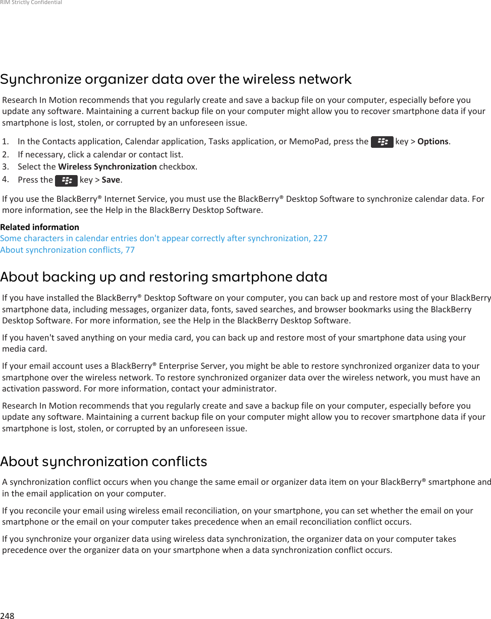 Synchronize organizer data over the wireless networkResearch In Motion recommends that you regularly create and save a backup file on your computer, especially before youupdate any software. Maintaining a current backup file on your computer might allow you to recover smartphone data if yoursmartphone is lost, stolen, or corrupted by an unforeseen issue.1.  In the Contacts application, Calendar application, Tasks application, or MemoPad, press the   key &gt; Options.2. If necessary, click a calendar or contact list.3. Select the Wireless Synchronization checkbox.4. Press the   key &gt; Save.If you use the BlackBerry® Internet Service, you must use the BlackBerry® Desktop Software to synchronize calendar data. Formore information, see the Help in the BlackBerry Desktop Software.Related informationSome characters in calendar entries don&apos;t appear correctly after synchronization, 227About synchronization conflicts, 77About backing up and restoring smartphone dataIf you have installed the BlackBerry® Desktop Software on your computer, you can back up and restore most of your BlackBerrysmartphone data, including messages, organizer data, fonts, saved searches, and browser bookmarks using the BlackBerryDesktop Software. For more information, see the Help in the BlackBerry Desktop Software.If you haven&apos;t saved anything on your media card, you can back up and restore most of your smartphone data using yourmedia card.If your email account uses a BlackBerry® Enterprise Server, you might be able to restore synchronized organizer data to yoursmartphone over the wireless network. To restore synchronized organizer data over the wireless network, you must have anactivation password. For more information, contact your administrator.Research In Motion recommends that you regularly create and save a backup file on your computer, especially before youupdate any software. Maintaining a current backup file on your computer might allow you to recover smartphone data if yoursmartphone is lost, stolen, or corrupted by an unforeseen issue.About synchronization conflictsA synchronization conflict occurs when you change the same email or organizer data item on your BlackBerry® smartphone andin the email application on your computer.If you reconcile your email using wireless email reconciliation, on your smartphone, you can set whether the email on yoursmartphone or the email on your computer takes precedence when an email reconciliation conflict occurs.If you synchronize your organizer data using wireless data synchronization, the organizer data on your computer takesprecedence over the organizer data on your smartphone when a data synchronization conflict occurs.RIM Strictly Confidential248