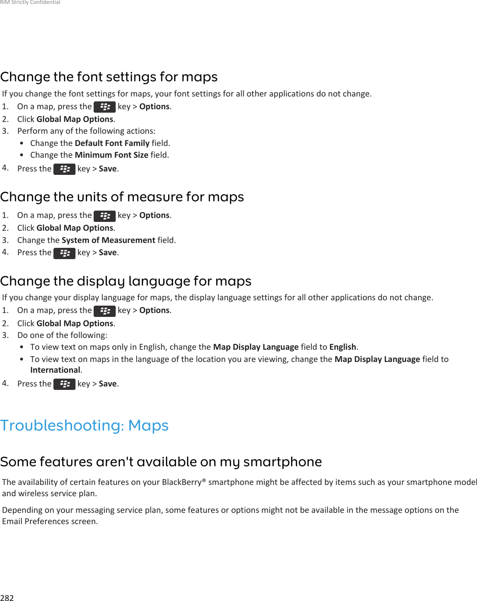 Change the font settings for mapsIf you change the font settings for maps, your font settings for all other applications do not change.1.  On a map, press the   key &gt; Options.2. Click Global Map Options.3. Perform any of the following actions:• Change the Default Font Family field.• Change the Minimum Font Size field.4. Press the   key &gt; Save.Change the units of measure for maps1.  On a map, press the   key &gt; Options.2. Click Global Map Options.3. Change the System of Measurement field.4. Press the   key &gt; Save.Change the display language for mapsIf you change your display language for maps, the display language settings for all other applications do not change.1.  On a map, press the   key &gt; Options.2. Click Global Map Options.3. Do one of the following:• To view text on maps only in English, change the Map Display Language field to English.• To view text on maps in the language of the location you are viewing, change the Map Display Language field toInternational.4. Press the   key &gt; Save.Troubleshooting: MapsSome features aren&apos;t available on my smartphoneThe availability of certain features on your BlackBerry® smartphone might be affected by items such as your smartphone modeland wireless service plan.Depending on your messaging service plan, some features or options might not be available in the message options on theEmail Preferences screen.RIM Strictly Confidential282