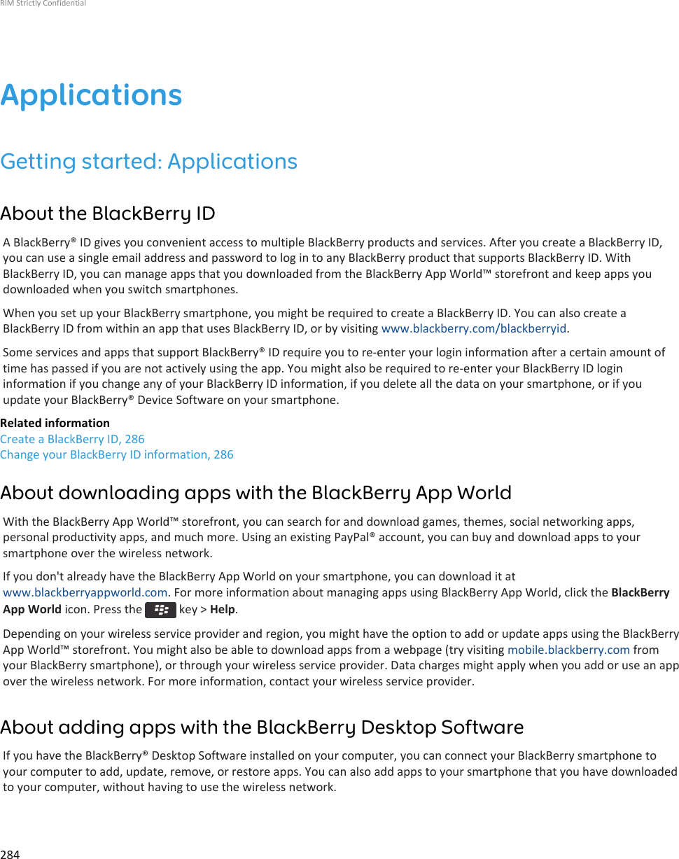 ApplicationsGetting started: ApplicationsAbout the BlackBerry IDA BlackBerry® ID gives you convenient access to multiple BlackBerry products and services. After you create a BlackBerry ID,you can use a single email address and password to log in to any BlackBerry product that supports BlackBerry ID. WithBlackBerry ID, you can manage apps that you downloaded from the BlackBerry App World™ storefront and keep apps youdownloaded when you switch smartphones.When you set up your BlackBerry smartphone, you might be required to create a BlackBerry ID. You can also create aBlackBerry ID from within an app that uses BlackBerry ID, or by visiting www.blackberry.com/blackberryid.Some services and apps that support BlackBerry® ID require you to re-enter your login information after a certain amount oftime has passed if you are not actively using the app. You might also be required to re-enter your BlackBerry ID logininformation if you change any of your BlackBerry ID information, if you delete all the data on your smartphone, or if youupdate your BlackBerry® Device Software on your smartphone.Related informationCreate a BlackBerry ID, 286Change your BlackBerry ID information, 286About downloading apps with the BlackBerry App WorldWith the BlackBerry App World™ storefront, you can search for and download games, themes, social networking apps,personal productivity apps, and much more. Using an existing PayPal® account, you can buy and download apps to yoursmartphone over the wireless network.If you don&apos;t already have the BlackBerry App World on your smartphone, you can download it atwww.blackberryappworld.com. For more information about managing apps using BlackBerry App World, click the BlackBerryApp World icon. Press the   key &gt; Help.Depending on your wireless service provider and region, you might have the option to add or update apps using the BlackBerryApp World™ storefront. You might also be able to download apps from a webpage (try visiting mobile.blackberry.com fromyour BlackBerry smartphone), or through your wireless service provider. Data charges might apply when you add or use an appover the wireless network. For more information, contact your wireless service provider.About adding apps with the BlackBerry Desktop SoftwareIf you have the BlackBerry® Desktop Software installed on your computer, you can connect your BlackBerry smartphone toyour computer to add, update, remove, or restore apps. You can also add apps to your smartphone that you have downloadedto your computer, without having to use the wireless network.RIM Strictly Confidential284