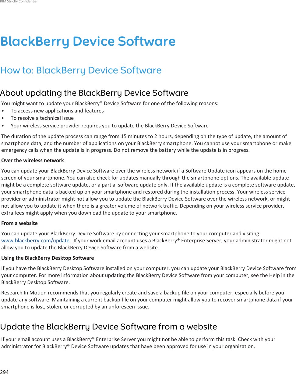 BlackBerry Device SoftwareHow to: BlackBerry Device SoftwareAbout updating the BlackBerry Device SoftwareYou might want to update your BlackBerry® Device Software for one of the following reasons:• To access new applications and features• To resolve a technical issue• Your wireless service provider requires you to update the BlackBerry Device SoftwareThe duration of the update process can range from 15 minutes to 2 hours, depending on the type of update, the amount ofsmartphone data, and the number of applications on your BlackBerry smartphone. You cannot use your smartphone or makeemergency calls when the update is in progress. Do not remove the battery while the update is in progress.Over the wireless networkYou can update your BlackBerry Device Software over the wireless network if a Software Update icon appears on the homescreen of your smartphone. You can also check for updates manually through the smartphone options. The available updatemight be a complete software update, or a partial software update only. If the available update is a complete software update,your smartphone data is backed up on your smartphone and restored during the installation process. Your wireless serviceprovider or administrator might not allow you to update the BlackBerry Device Software over the wireless network, or mightnot allow you to update it when there is a greater volume of network traffic. Depending on your wireless service provider,extra fees might apply when you download the update to your smartphone.From a websiteYou can update your BlackBerry Device Software by connecting your smartphone to your computer and visitingwww.blackberry.com/update . If your work email account uses a BlackBerry® Enterprise Server, your administrator might notallow you to update the BlackBerry Device Software from a website.Using the BlackBerry Desktop SoftwareIf you have the BlackBerry Desktop Software installed on your computer, you can update your BlackBerry Device Software fromyour computer. For more information about updating the BlackBerry Device Software from your computer, see the Help in theBlackBerry Desktop Software.Research In Motion recommends that you regularly create and save a backup file on your computer, especially before youupdate any software. Maintaining a current backup file on your computer might allow you to recover smartphone data if yoursmartphone is lost, stolen, or corrupted by an unforeseen issue.Update the BlackBerry Device Software from a websiteIf your email account uses a BlackBerry® Enterprise Server you might not be able to perform this task. Check with youradministrator for BlackBerry® Device Software updates that have been approved for use in your organization.RIM Strictly Confidential294
