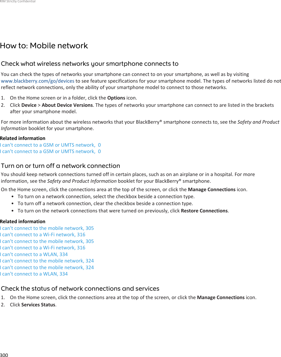 How to: Mobile networkCheck what wireless networks your smartphone connects toYou can check the types of networks your smartphone can connect to on your smartphone, as well as by visitingwww.blackberry.com/go/devices to see feature specifications for your smartphone model. The types of networks listed do notreflect network connections, only the ability of your smartphone model to connect to those networks.1. On the Home screen or in a folder, click the Options icon.2. Click Device &gt; About Device Versions. The types of networks your smartphone can connect to are listed in the bracketsafter your smartphone model.For more information about the wireless networks that your BlackBerry® smartphone connects to, see the Safety and ProductInformation booklet for your smartphone.Related informationI can&apos;t connect to a GSM or UMTS network,  0I can&apos;t connect to a GSM or UMTS network,  0Turn on or turn off a network connectionYou should keep network connections turned off in certain places, such as on an airplane or in a hospital. For moreinformation, see the Safety and Product Information booklet for your BlackBerry® smartphone.On the Home screen, click the connections area at the top of the screen, or click the Manage Connections icon.• To turn on a network connection, select the checkbox beside a connection type.• To turn off a network connection, clear the checkbox beside a connection type.• To turn on the network connections that were turned on previously, click Restore Connections.Related informationI can&apos;t connect to the mobile network, 305I can&apos;t connect to a Wi-Fi network, 316I can&apos;t connect to the mobile network, 305I can&apos;t connect to a Wi-Fi network, 316I can&apos;t connect to a WLAN, 334I can&apos;t connect to the mobile network, 324I can&apos;t connect to the mobile network, 324I can&apos;t connect to a WLAN, 334Check the status of network connections and services1. On the Home screen, click the connections area at the top of the screen, or click the Manage Connections icon.2. Click Services Status.RIM Strictly Confidential300
