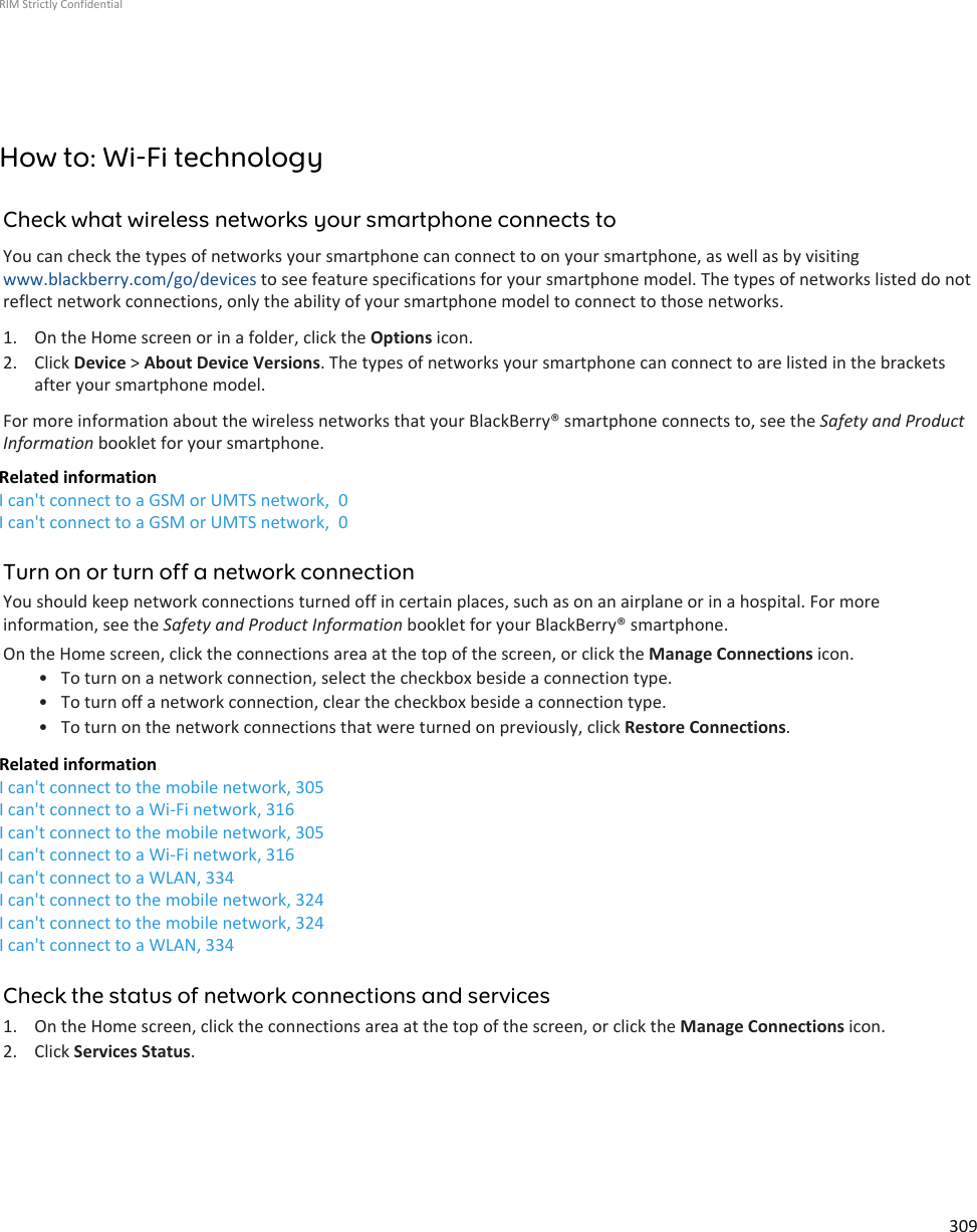 How to: Wi-Fi technologyCheck what wireless networks your smartphone connects toYou can check the types of networks your smartphone can connect to on your smartphone, as well as by visitingwww.blackberry.com/go/devices to see feature specifications for your smartphone model. The types of networks listed do notreflect network connections, only the ability of your smartphone model to connect to those networks.1. On the Home screen or in a folder, click the Options icon.2. Click Device &gt; About Device Versions. The types of networks your smartphone can connect to are listed in the bracketsafter your smartphone model.For more information about the wireless networks that your BlackBerry® smartphone connects to, see the Safety and ProductInformation booklet for your smartphone.Related informationI can&apos;t connect to a GSM or UMTS network,  0I can&apos;t connect to a GSM or UMTS network,  0Turn on or turn off a network connectionYou should keep network connections turned off in certain places, such as on an airplane or in a hospital. For moreinformation, see the Safety and Product Information booklet for your BlackBerry® smartphone.On the Home screen, click the connections area at the top of the screen, or click the Manage Connections icon.• To turn on a network connection, select the checkbox beside a connection type.• To turn off a network connection, clear the checkbox beside a connection type.• To turn on the network connections that were turned on previously, click Restore Connections.Related informationI can&apos;t connect to the mobile network, 305I can&apos;t connect to a Wi-Fi network, 316I can&apos;t connect to the mobile network, 305I can&apos;t connect to a Wi-Fi network, 316I can&apos;t connect to a WLAN, 334I can&apos;t connect to the mobile network, 324I can&apos;t connect to the mobile network, 324I can&apos;t connect to a WLAN, 334Check the status of network connections and services1. On the Home screen, click the connections area at the top of the screen, or click the Manage Connections icon.2. Click Services Status.RIM Strictly Confidential309