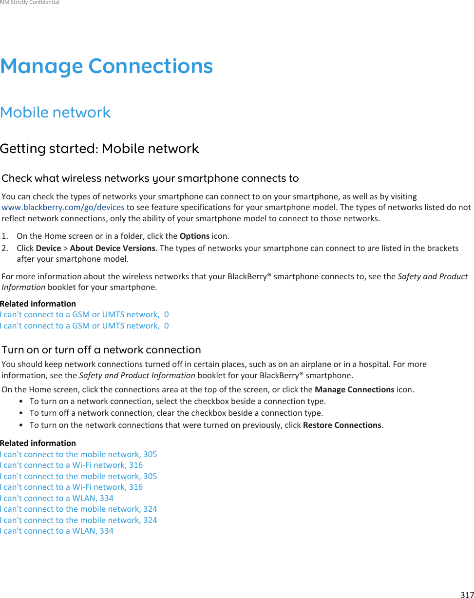 Manage ConnectionsMobile networkGetting started: Mobile networkCheck what wireless networks your smartphone connects toYou can check the types of networks your smartphone can connect to on your smartphone, as well as by visitingwww.blackberry.com/go/devices to see feature specifications for your smartphone model. The types of networks listed do notreflect network connections, only the ability of your smartphone model to connect to those networks.1. On the Home screen or in a folder, click the Options icon.2. Click Device &gt; About Device Versions. The types of networks your smartphone can connect to are listed in the bracketsafter your smartphone model.For more information about the wireless networks that your BlackBerry® smartphone connects to, see the Safety and ProductInformation booklet for your smartphone.Related informationI can&apos;t connect to a GSM or UMTS network,  0I can&apos;t connect to a GSM or UMTS network,  0Turn on or turn off a network connectionYou should keep network connections turned off in certain places, such as on an airplane or in a hospital. For moreinformation, see the Safety and Product Information booklet for your BlackBerry® smartphone.On the Home screen, click the connections area at the top of the screen, or click the Manage Connections icon.• To turn on a network connection, select the checkbox beside a connection type.• To turn off a network connection, clear the checkbox beside a connection type.• To turn on the network connections that were turned on previously, click Restore Connections.Related informationI can&apos;t connect to the mobile network, 305I can&apos;t connect to a Wi-Fi network, 316I can&apos;t connect to the mobile network, 305I can&apos;t connect to a Wi-Fi network, 316I can&apos;t connect to a WLAN, 334I can&apos;t connect to the mobile network, 324I can&apos;t connect to the mobile network, 324I can&apos;t connect to a WLAN, 334RIM Strictly Confidential317