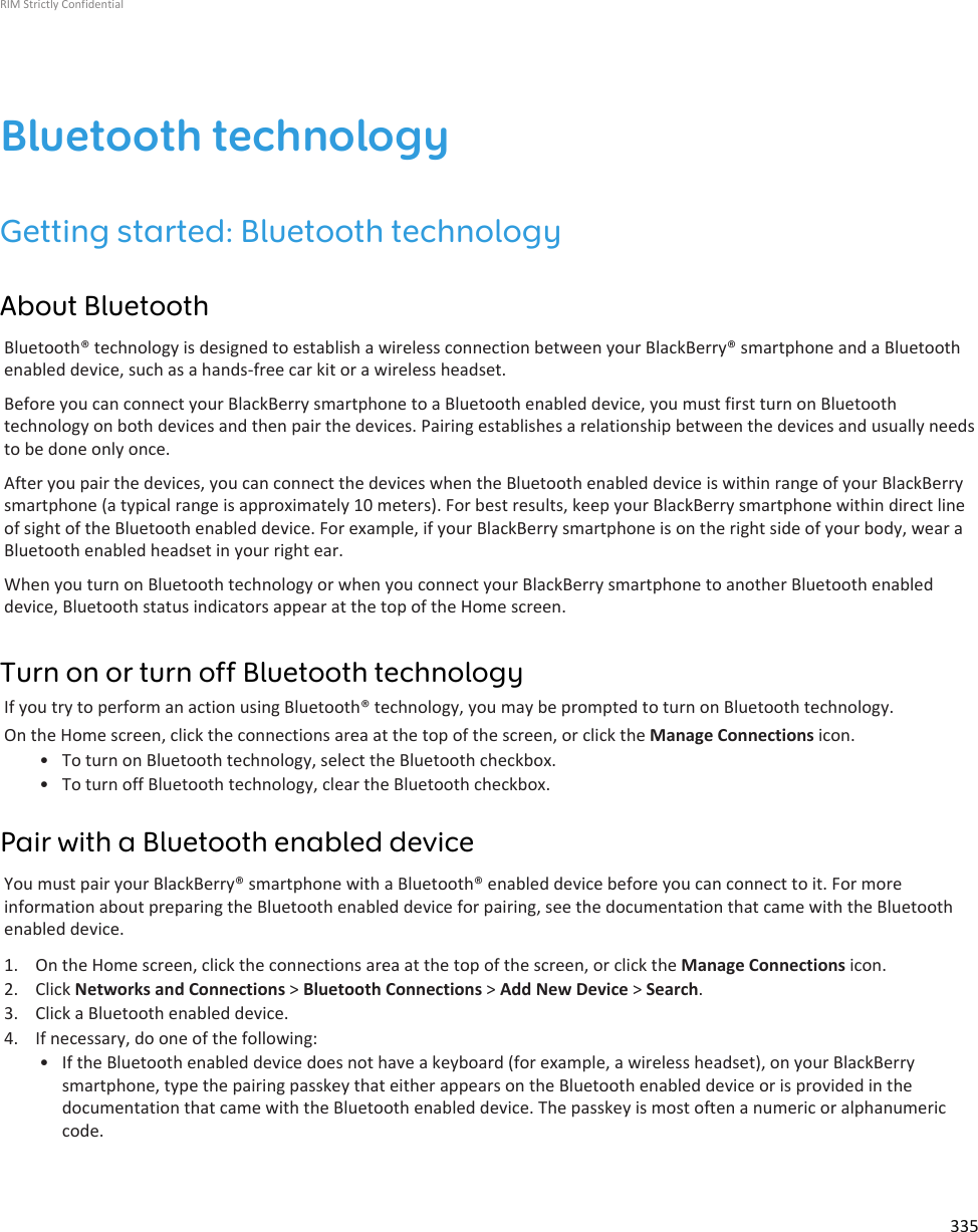Bluetooth technologyGetting started: Bluetooth technologyAbout BluetoothBluetooth® technology is designed to establish a wireless connection between your BlackBerry® smartphone and a Bluetoothenabled device, such as a hands-free car kit or a wireless headset.Before you can connect your BlackBerry smartphone to a Bluetooth enabled device, you must first turn on Bluetoothtechnology on both devices and then pair the devices. Pairing establishes a relationship between the devices and usually needsto be done only once.After you pair the devices, you can connect the devices when the Bluetooth enabled device is within range of your BlackBerrysmartphone (a typical range is approximately 10 meters). For best results, keep your BlackBerry smartphone within direct lineof sight of the Bluetooth enabled device. For example, if your BlackBerry smartphone is on the right side of your body, wear aBluetooth enabled headset in your right ear.When you turn on Bluetooth technology or when you connect your BlackBerry smartphone to another Bluetooth enableddevice, Bluetooth status indicators appear at the top of the Home screen.Turn on or turn off Bluetooth technologyIf you try to perform an action using Bluetooth® technology, you may be prompted to turn on Bluetooth technology.On the Home screen, click the connections area at the top of the screen, or click the Manage Connections icon.• To turn on Bluetooth technology, select the Bluetooth checkbox.• To turn off Bluetooth technology, clear the Bluetooth checkbox.Pair with a Bluetooth enabled deviceYou must pair your BlackBerry® smartphone with a Bluetooth® enabled device before you can connect to it. For moreinformation about preparing the Bluetooth enabled device for pairing, see the documentation that came with the Bluetoothenabled device.1. On the Home screen, click the connections area at the top of the screen, or click the Manage Connections icon.2. Click Networks and Connections &gt; Bluetooth Connections &gt; Add New Device &gt; Search.3. Click a Bluetooth enabled device.4. If necessary, do one of the following:• If the Bluetooth enabled device does not have a keyboard (for example, a wireless headset), on your BlackBerrysmartphone, type the pairing passkey that either appears on the Bluetooth enabled device or is provided in thedocumentation that came with the Bluetooth enabled device. The passkey is most often a numeric or alphanumericcode.RIM Strictly Confidential335