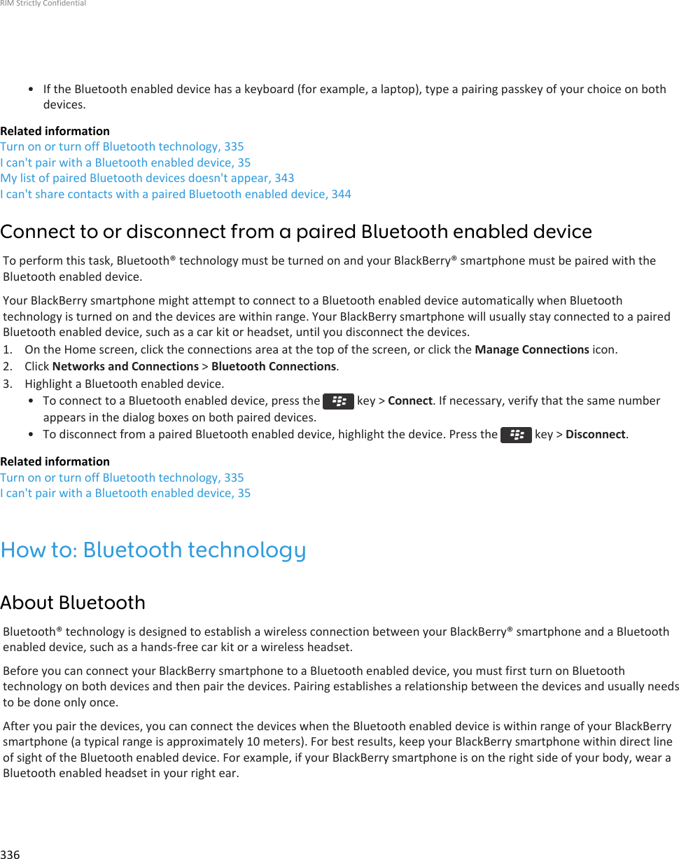• If the Bluetooth enabled device has a keyboard (for example, a laptop), type a pairing passkey of your choice on bothdevices.Related informationTurn on or turn off Bluetooth technology, 335I can&apos;t pair with a Bluetooth enabled device, 35My list of paired Bluetooth devices doesn&apos;t appear, 343I can&apos;t share contacts with a paired Bluetooth enabled device, 344Connect to or disconnect from a paired Bluetooth enabled deviceTo perform this task, Bluetooth® technology must be turned on and your BlackBerry® smartphone must be paired with theBluetooth enabled device.Your BlackBerry smartphone might attempt to connect to a Bluetooth enabled device automatically when Bluetoothtechnology is turned on and the devices are within range. Your BlackBerry smartphone will usually stay connected to a pairedBluetooth enabled device, such as a car kit or headset, until you disconnect the devices.1. On the Home screen, click the connections area at the top of the screen, or click the Manage Connections icon.2. Click Networks and Connections &gt; Bluetooth Connections.3. Highlight a Bluetooth enabled device.• To connect to a Bluetooth enabled device, press the   key &gt; Connect. If necessary, verify that the same numberappears in the dialog boxes on both paired devices.• To disconnect from a paired Bluetooth enabled device, highlight the device. Press the   key &gt; Disconnect.Related informationTurn on or turn off Bluetooth technology, 335I can&apos;t pair with a Bluetooth enabled device, 35How to: Bluetooth technologyAbout BluetoothBluetooth® technology is designed to establish a wireless connection between your BlackBerry® smartphone and a Bluetoothenabled device, such as a hands-free car kit or a wireless headset.Before you can connect your BlackBerry smartphone to a Bluetooth enabled device, you must first turn on Bluetoothtechnology on both devices and then pair the devices. Pairing establishes a relationship between the devices and usually needsto be done only once.After you pair the devices, you can connect the devices when the Bluetooth enabled device is within range of your BlackBerrysmartphone (a typical range is approximately 10 meters). For best results, keep your BlackBerry smartphone within direct lineof sight of the Bluetooth enabled device. For example, if your BlackBerry smartphone is on the right side of your body, wear aBluetooth enabled headset in your right ear.RIM Strictly Confidential336