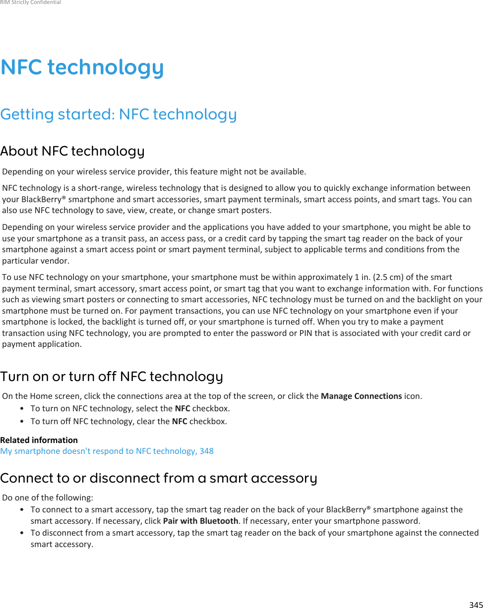 NFC technologyGetting started: NFC technologyAbout NFC technologyDepending on your wireless service provider, this feature might not be available.NFC technology is a short-range, wireless technology that is designed to allow you to quickly exchange information betweenyour BlackBerry® smartphone and smart accessories, smart payment terminals, smart access points, and smart tags. You canalso use NFC technology to save, view, create, or change smart posters.Depending on your wireless service provider and the applications you have added to your smartphone, you might be able touse your smartphone as a transit pass, an access pass, or a credit card by tapping the smart tag reader on the back of yoursmartphone against a smart access point or smart payment terminal, subject to applicable terms and conditions from theparticular vendor.To use NFC technology on your smartphone, your smartphone must be within approximately 1 in. (2.5 cm) of the smartpayment terminal, smart accessory, smart access point, or smart tag that you want to exchange information with. For functionssuch as viewing smart posters or connecting to smart accessories, NFC technology must be turned on and the backlight on yoursmartphone must be turned on. For payment transactions, you can use NFC technology on your smartphone even if yoursmartphone is locked, the backlight is turned off, or your smartphone is turned off. When you try to make a paymenttransaction using NFC technology, you are prompted to enter the password or PIN that is associated with your credit card orpayment application.Turn on or turn off NFC technologyOn the Home screen, click the connections area at the top of the screen, or click the Manage Connections icon.• To turn on NFC technology, select the NFC checkbox.• To turn off NFC technology, clear the NFC checkbox.Related informationMy smartphone doesn&apos;t respond to NFC technology, 348Connect to or disconnect from a smart accessoryDo one of the following:• To connect to a smart accessory, tap the smart tag reader on the back of your BlackBerry® smartphone against thesmart accessory. If necessary, click Pair with Bluetooth. If necessary, enter your smartphone password.• To disconnect from a smart accessory, tap the smart tag reader on the back of your smartphone against the connectedsmart accessory.RIM Strictly Confidential345