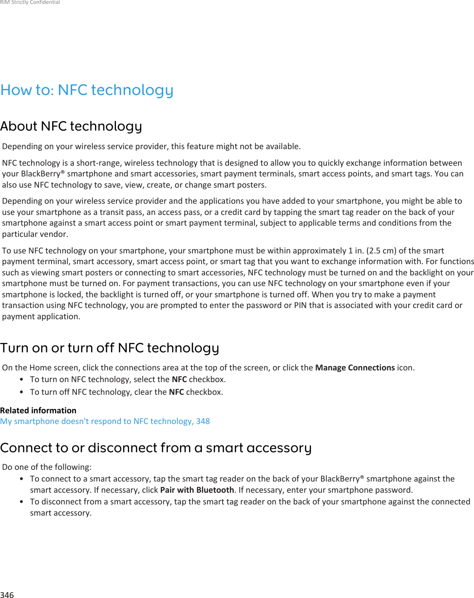 How to: NFC technologyAbout NFC technologyDepending on your wireless service provider, this feature might not be available.NFC technology is a short-range, wireless technology that is designed to allow you to quickly exchange information betweenyour BlackBerry® smartphone and smart accessories, smart payment terminals, smart access points, and smart tags. You canalso use NFC technology to save, view, create, or change smart posters.Depending on your wireless service provider and the applications you have added to your smartphone, you might be able touse your smartphone as a transit pass, an access pass, or a credit card by tapping the smart tag reader on the back of yoursmartphone against a smart access point or smart payment terminal, subject to applicable terms and conditions from theparticular vendor.To use NFC technology on your smartphone, your smartphone must be within approximately 1 in. (2.5 cm) of the smartpayment terminal, smart accessory, smart access point, or smart tag that you want to exchange information with. For functionssuch as viewing smart posters or connecting to smart accessories, NFC technology must be turned on and the backlight on yoursmartphone must be turned on. For payment transactions, you can use NFC technology on your smartphone even if yoursmartphone is locked, the backlight is turned off, or your smartphone is turned off. When you try to make a paymenttransaction using NFC technology, you are prompted to enter the password or PIN that is associated with your credit card orpayment application.Turn on or turn off NFC technologyOn the Home screen, click the connections area at the top of the screen, or click the Manage Connections icon.• To turn on NFC technology, select the NFC checkbox.• To turn off NFC technology, clear the NFC checkbox.Related informationMy smartphone doesn&apos;t respond to NFC technology, 348Connect to or disconnect from a smart accessoryDo one of the following:• To connect to a smart accessory, tap the smart tag reader on the back of your BlackBerry® smartphone against thesmart accessory. If necessary, click Pair with Bluetooth. If necessary, enter your smartphone password.• To disconnect from a smart accessory, tap the smart tag reader on the back of your smartphone against the connectedsmart accessory.RIM Strictly Confidential346