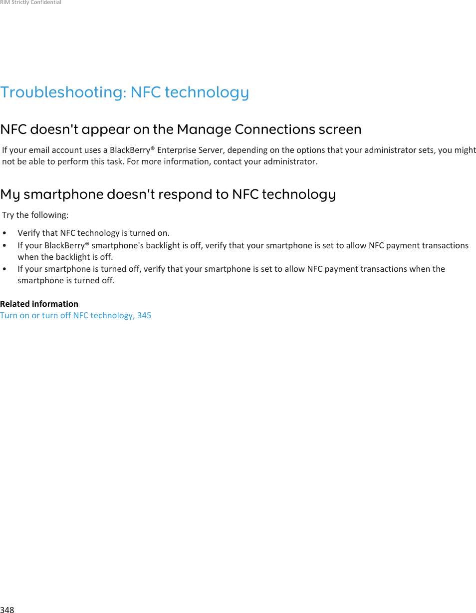 Troubleshooting: NFC technologyNFC doesn&apos;t appear on the Manage Connections screenIf your email account uses a BlackBerry® Enterprise Server, depending on the options that your administrator sets, you mightnot be able to perform this task. For more information, contact your administrator.My smartphone doesn&apos;t respond to NFC technologyTry the following:• Verify that NFC technology is turned on.• If your BlackBerry® smartphone&apos;s backlight is off, verify that your smartphone is set to allow NFC payment transactionswhen the backlight is off.• If your smartphone is turned off, verify that your smartphone is set to allow NFC payment transactions when thesmartphone is turned off.Related informationTurn on or turn off NFC technology, 345RIM Strictly Confidential348