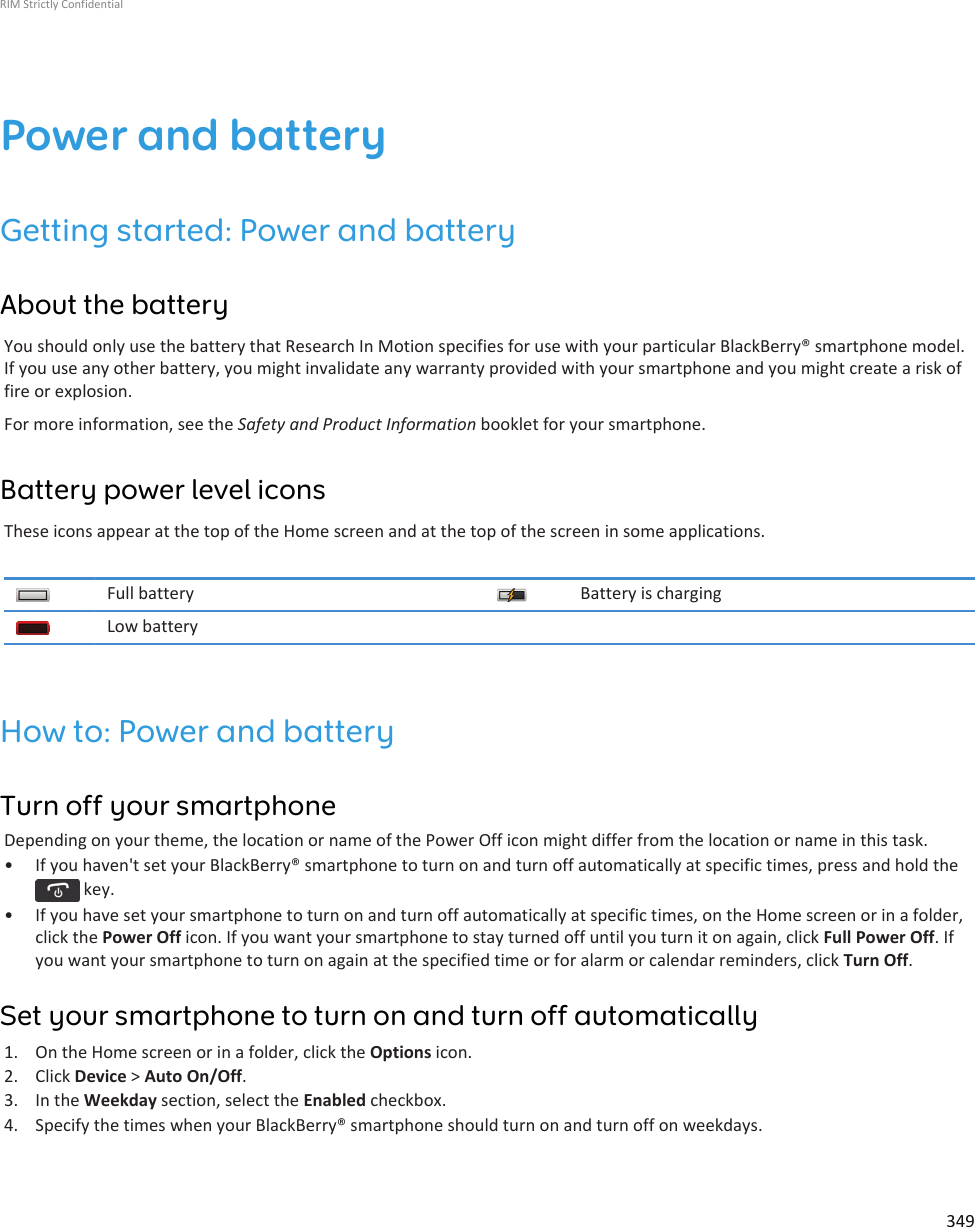 Power and batteryGetting started: Power and batteryAbout the batteryYou should only use the battery that Research In Motion specifies for use with your particular BlackBerry® smartphone model.If you use any other battery, you might invalidate any warranty provided with your smartphone and you might create a risk offire or explosion.For more information, see the Safety and Product Information booklet for your smartphone.Battery power level iconsThese icons appear at the top of the Home screen and at the top of the screen in some applications.Full battery Battery is chargingLow batteryHow to: Power and batteryTurn off your smartphoneDepending on your theme, the location or name of the Power Off icon might differ from the location or name in this task.• If you haven&apos;t set your BlackBerry® smartphone to turn on and turn off automatically at specific times, press and hold the key.• If you have set your smartphone to turn on and turn off automatically at specific times, on the Home screen or in a folder,click the Power Off icon. If you want your smartphone to stay turned off until you turn it on again, click Full Power Off. Ifyou want your smartphone to turn on again at the specified time or for alarm or calendar reminders, click Turn Off.Set your smartphone to turn on and turn off automatically1. On the Home screen or in a folder, click the Options icon.2. Click Device &gt; Auto On/Off.3. In the Weekday section, select the Enabled checkbox.4. Specify the times when your BlackBerry® smartphone should turn on and turn off on weekdays.RIM Strictly Confidential349