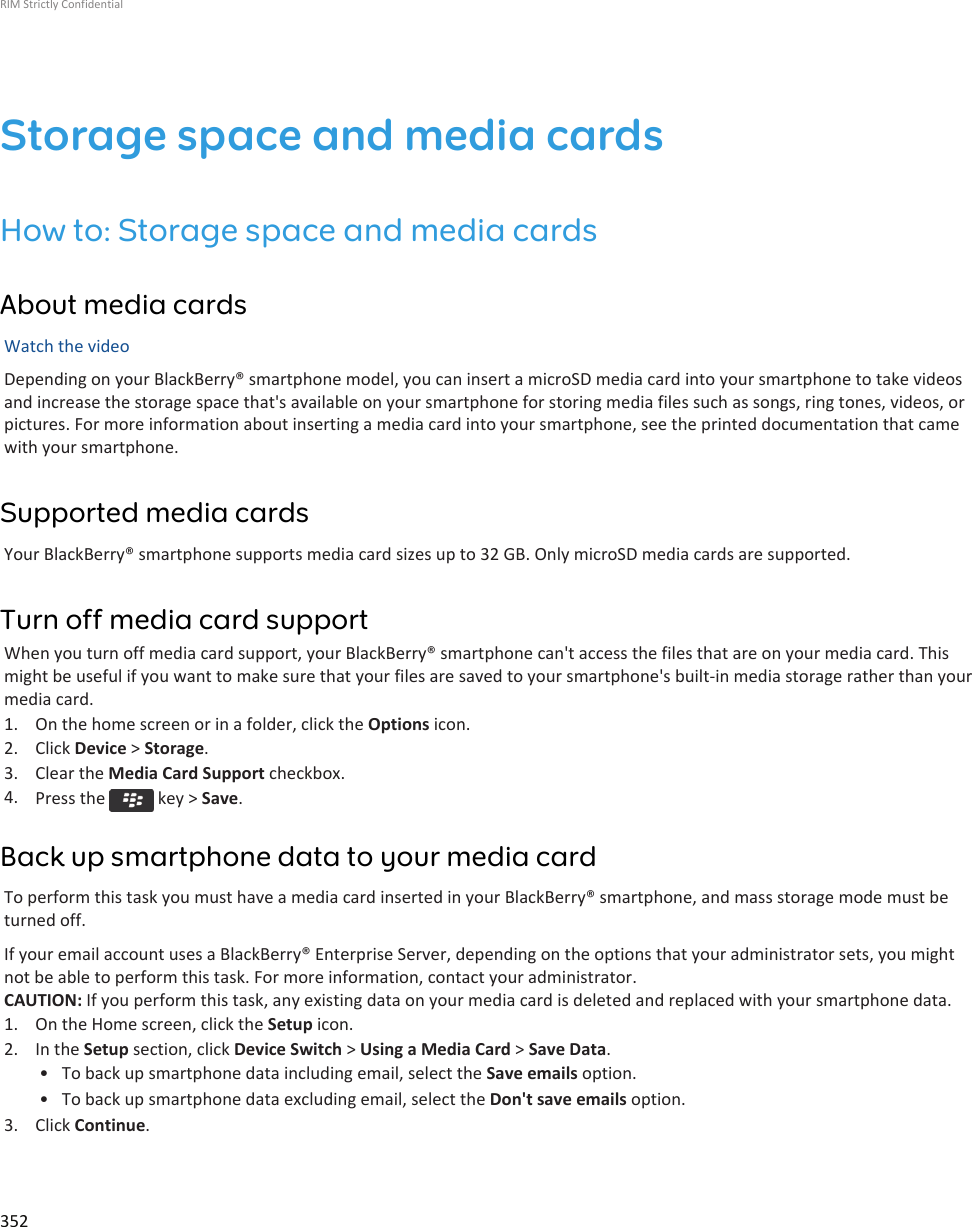 Storage space and media cardsHow to: Storage space and media cardsAbout media cardsWatch the videoDepending on your BlackBerry® smartphone model, you can insert a microSD media card into your smartphone to take videosand increase the storage space that&apos;s available on your smartphone for storing media files such as songs, ring tones, videos, orpictures. For more information about inserting a media card into your smartphone, see the printed documentation that camewith your smartphone.Supported media cardsYour BlackBerry® smartphone supports media card sizes up to 32 GB. Only microSD media cards are supported.Turn off media card supportWhen you turn off media card support, your BlackBerry® smartphone can&apos;t access the files that are on your media card. Thismight be useful if you want to make sure that your files are saved to your smartphone&apos;s built-in media storage rather than yourmedia card.1. On the home screen or in a folder, click the Options icon.2. Click Device &gt; Storage.3. Clear the Media Card Support checkbox.4. Press the   key &gt; Save.Back up smartphone data to your media cardTo perform this task you must have a media card inserted in your BlackBerry® smartphone, and mass storage mode must beturned off.If your email account uses a BlackBerry® Enterprise Server, depending on the options that your administrator sets, you mightnot be able to perform this task. For more information, contact your administrator.CAUTION: If you perform this task, any existing data on your media card is deleted and replaced with your smartphone data.1. On the Home screen, click the Setup icon.2. In the Setup section, click Device Switch &gt; Using a Media Card &gt; Save Data.• To back up smartphone data including email, select the Save emails option.• To back up smartphone data excluding email, select the Don&apos;t save emails option.3. Click Continue.RIM Strictly Confidential352