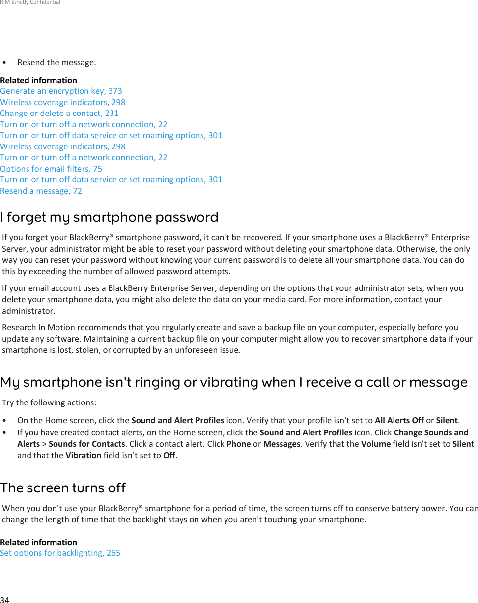 • Resend the message.Related informationGenerate an encryption key, 373Wireless coverage indicators, 298Change or delete a contact, 231Turn on or turn off a network connection, 22Turn on or turn off data service or set roaming options, 301Wireless coverage indicators, 298Turn on or turn off a network connection, 22Options for email filters, 75Turn on or turn off data service or set roaming options, 301Resend a message, 72I forget my smartphone passwordIf you forget your BlackBerry® smartphone password, it can&apos;t be recovered. If your smartphone uses a BlackBerry® EnterpriseServer, your administrator might be able to reset your password without deleting your smartphone data. Otherwise, the onlyway you can reset your password without knowing your current password is to delete all your smartphone data. You can dothis by exceeding the number of allowed password attempts.If your email account uses a BlackBerry Enterprise Server, depending on the options that your administrator sets, when youdelete your smartphone data, you might also delete the data on your media card. For more information, contact youradministrator.Research In Motion recommends that you regularly create and save a backup file on your computer, especially before youupdate any software. Maintaining a current backup file on your computer might allow you to recover smartphone data if yoursmartphone is lost, stolen, or corrupted by an unforeseen issue.My smartphone isn&apos;t ringing or vibrating when I receive a call or messageTry the following actions:• On the Home screen, click the Sound and Alert Profiles icon. Verify that your profile isn&apos;t set to All Alerts Off or Silent.• If you have created contact alerts, on the Home screen, click the Sound and Alert Profiles icon. Click Change Sounds andAlerts &gt; Sounds for Contacts. Click a contact alert. Click Phone or Messages. Verify that the Volume field isn&apos;t set to Silentand that the Vibration field isn&apos;t set to Off.The screen turns offWhen you don&apos;t use your BlackBerry® smartphone for a period of time, the screen turns off to conserve battery power. You canchange the length of time that the backlight stays on when you aren&apos;t touching your smartphone.Related informationSet options for backlighting, 265RIM Strictly Confidential34